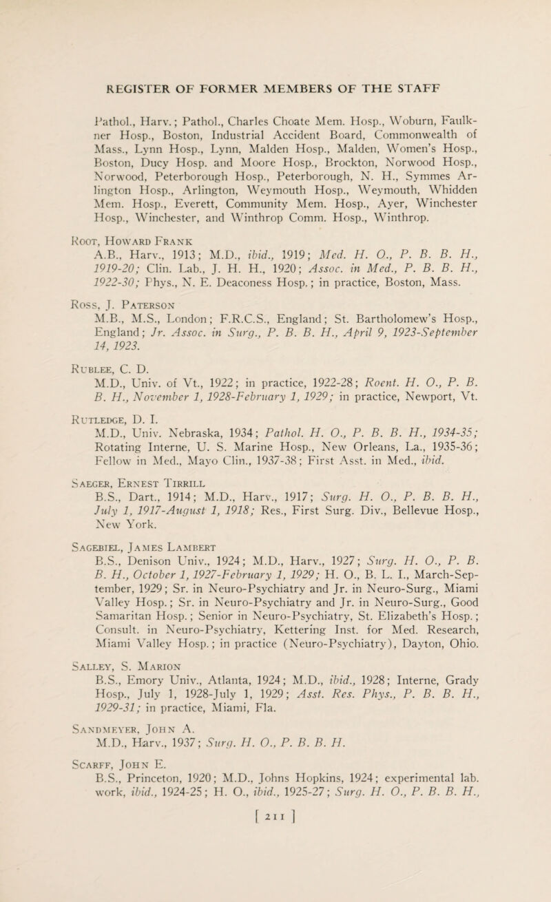 Pathol., Harv.; Pathol., Charles Choate Mem. Hosp., Woburn, Faulk¬ ner Hosp., Boston, Industrial Accident Board, Commonwealth of Mass., Lynn Hosp., Lynn, Malden Hosp., Malden, Women’s Hosp., Boston, Ducy Hosp. and Moore Hosp., Brockton, Norwood Hosp., Norwood, Peterborough Hosp., Peterborough, N. H., Symmes Ar¬ lington Hosp., Arlington, Weymouth Hosp., Weymouth, Whidden Mem. Hosp., Everett, Community Mem. Hosp., Ayer, Winchester Hosp., Winchester, and Winthrop Comm. Hosp., Winthrop. Root, Howard Frank A. B., Harv., 1913; M.D., ibid., 1919; Med. H. O., P. B. B. H., 1919-20; Clin. Lab., J. H. H., 1920; Assoc, in Med., P. B. B. H., 1922-30; Phys., N. E. Deaconess Hosp.; in practice, Boston, Mass. Ross, J. Paterson M.B., M.S., London; F.R.C.S., England; St. Bartholomew’s Hosp., England; Jr. Assoc, in Surg., P. B. B. H., April 9, 1923-September 14, 1923. Rublee, C. D. M.D., Univ. of Vt., 1922; in practice, 1922-28; Rocnt. H. O., P. B. B. H., November 1, 1928-February 1, 1929; in practice, Newport, Vt. Rutledge, D. I. M.D., Univ. Nebraska, 1934; Pathol. H. O., P. B. B. H., 1934-35; Rotating Interne, U. S. Marine Hosp., New Orleans, La., 1935-36; Fellow in Med., Mayo Clin., 1937-38; First Asst, in Med., ibid. Saeger, Ernest Tirrill B.S., Dart., 1914; M.D., Harv., 1917; Surg. H. O., P. B. B. H., July 1, 1917-August 1, 1918; Res., First Surg. Div., Bellevue Hosp., New York. Sagebiel, James Lambert B.S., Denison L’niv., 1924; M.D., Harv., 1927; Surg. H. 0., P. B. B. H., October 1,1927-February 1, 1929; H. O., B. L. I., March-Sep- tember, 1929; Sr. in Neuro-Psychiatry and Jr. in Neuro-Surg., Miami Valley Hosp.; Sr. in Neuro-Psychiatry and Jr. in Neuro-Surg., Good Samaritan Hosp.; Senior in Neuro-Psychiatry, St. Elizabeth’s Hosp.; Consult, in Neuro-Psychiatry, Kettering Inst, for Med. Research, Miami Valley Hosp.; in practice (Neuro-Psychiatry), Dayton, Ohio. Salley, S. Marion B.S., Emory Univ., Atlanta, 1924; M.D., ibid., 1928; Interne, Grady Hosp., July 1, 1928-July 1, 1929; Asst. Res. Phys., P. B. B. H., 1929-31; in practice, Miami, Fla. Sandmf.yer, John A. M.D., Harv., 1937; Surg. H. O., P. B. B. H. Scarff, John E. B.S., Princeton, 1920; M.D., Johns Hopkins, 1924; experimental lab. work, ibid., 1924-25; H. O., ibid., 1925-27; Surg. H. 0., P. B. B. H., f 2ii 1