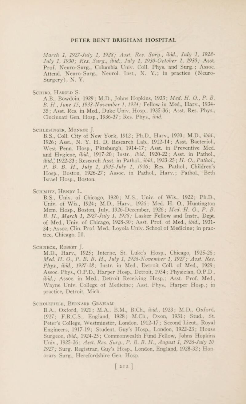 March 1, 1927-July 1, 192S; Asst. Res. Surg., ibid., July 1, 1928- July 1, 1930; Res. Surg., ibid., July 1, 1930-October 1, 1930; Asst. Prof. Neuro-Surg., Columbia Univ. Coll. Phys. and Surg.; Assoc. Attend. Neuro-Surg., Neurol. In>t., X. V.; in practice (Neuro- Surgery), N. Y. Schiro. Harold S. A. B., Bowdoin, 1929; M.D., Johns Hopkins, 1933; Med. H. O., P. B. B. H., June 15, 1933-Noveviber 1, 1934; Fellow in Med., Harv., 1934- 35; Asst. Res. in Med., Duke Univ. Hosp., 1935-36; Asst. Res. Phys., Cincinnati Gen. Hosp., 1936-37; Res. Plivs., ibid. SCHLESINGER, MONROE J. B.S., Coll. City of New York, 1912; Ph.D., Harv., 1920; M.D., ibid., 1926; Asst., N. Y. H. D. Research Lab., 1912-14; Asst. Bacteriol., West Penn. Hosp., Pittsburgh, 1914-17; Asst, in Preventive Med. and Hygiene, ibid., 1917-20; Instr., ibid., 1920-22; Asst, in Pathol., ibid., 1922-23; Research Asst, in Pathol., ibid., 1923-25; H. O., Pathol., P. B. B. H., July 1, 1925-July 1, 1926; Res. Pathol., Children's Hosp., Boston, 1926-27; Assoc, in Pathol., Harv.; Pathol., Beth Israel Hosp., Boston. Schmitz, Henry L. B.S., Univ. of Chicago, 1920; M.S., Univ. of Wis., 1922; Ph.D., Univ. of Wis., 1924; M.D., Harv., 1926; Med. H. O., Huntington Mem. Hosp., Boston, July, 1926-December, 1926; Med. H. O., P. B. B. H., March 1, 1927-July 1, 1928; Lasker Fellow and Instr., Dept, of Med., Univ. of Chicago, 1928-30; Asst. Prof, of Med., ibid., 1931- 34; Assoc. Clin. Prof. Med., Loyola Univ. School of Medicine; in prac¬ tice, Chicago, Ill. Schneck, Robert J. M.D., Harv., 1925; Interne, St. Luke’s Hosp., Chicago, 1925-26; Med. H. O., P. B. B. H., July 1, 1926-November 1, 1927; Asst. Res. Phys., ibid., 1927-28; Instr. in Med., Detroit Coll, of Med., 1929; Assoc. Phys., O.P.D., Harper Hosp., Detroit, 1934; Physician, O.P.D., ibid.; Assoc, in Med., Detroit Receiving Hosp.; Asst. Prof. Med., Wayne Univ. College of Medicine; Asst. Phys., Harper Hosp.; in practice, Detroit, Mich. SCHOLEFIELD, BERNARD GRAHAM B.A., Oxford, 1921; M.A., B.M., B.Ch., ibid., 1923; M.D., Oxford. 1927; F.R.C.S., England, 1928; M.Ch., Oxon, 1931; Stud., St. Peter’s College, Westminster, London, 1912-17; Second Lieut., Royal Engineers, 1917-19; Student, Guy’s Hosp., London, 1922-23; House Surgeon, ibid., 1924-25; Commonwealth Fund Fellow, Johns Hopkins Univ., 1925-26; Asst. Res. Surg., P. B. B. H., August 1, 1926-July 10 1927; Surg. Registrar, Guy’s Hosp., London, England, 1928-32; Hon¬ orary Surg., Herefordshire Gen. Hosp. [ 1