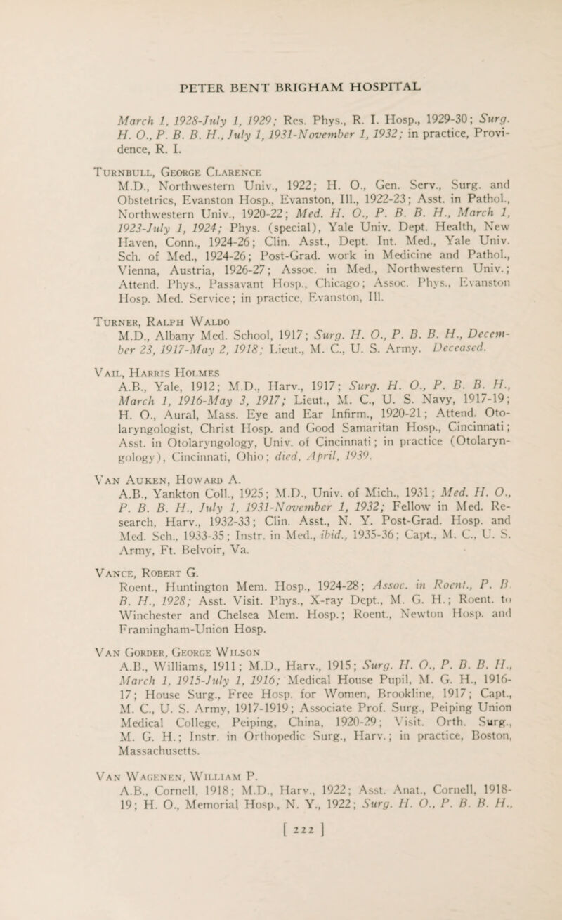 March 1, 1928-July 1, 1929; Res. Phys., R. I. Hosp., 1929-30; Surg. H. O., P. B. B. H., July 1,1931-November 1, 1932; in practice, Provi¬ dence, R. I. Turnbull, George Clarence M.D., Northwestern Univ., 1922; H. O., Gen. Serv., Surg. and Obstetrics, Evanston Hosp., Evanston, Ill., 1922-23; Asst, in Pathol., Northwestern Univ., 1920-22; Med. H. O., P. B. B. H., March 1, 1923-July 1, 1924; Phys. (special), Yale Univ. Dept. Health, New Haven, Conn., 1924-26; Clin. Asst., Dept. Int. Med., Yale Univ. Sch. of Med., 1924-26; Post-Grad, work in Medicine and Pathol., Vienna, Austria, 1926-27; Assoc, in Med., Northwestern Univ.; Attend. Phys., Passavant Hosp., Chicago; Assoc. Phvs., Evanston Hosp. Med. Service; in practice, Evanston, Ill. Turner, Ralph Waldo M.D., Albany Med. School, 1917; Surg. H. O., P. B. B. H., Decem¬ ber 23, 1917-May 2, 1918; Lieut., M. C., U. S. Army. Deceased. Vail, Harris Holmes A.B., Yale, 1912; M.D., Harv., 1917; Surg. H. O., P. B. B. H., March 1, 1916-May 3, 1917; Lieut., M. C., U. S. Navy, 1917-19; H. O., Aural, Mass. Eye and Ear Infirm., 1920-21; Attend. Oto¬ laryngologist, Christ Hosp. and Good Samaritan Hosp., Cincinnati; Asst, in Otolaryngology, Univ. of Cincinnati; in practice (Otolaryn¬ gology), Cincinnati, Ohio; died, April, 1939. Van Auken, Howard A. A. B., Yankton Coll., 1925; M.D., Univ. of Mich., 1931; Med. H. O., P. B. B. H., July 1, 1931-N ovember 1, 1932; Fellow in Med. Re¬ search, Harv., 1932-33; Clin. Asst., N. Y. Post-Grad. Hosp. and Med. Sch., 1933-35; Instr. in Med., ibid., 1935-36; Capt., M. C., U. S. Army, Ft. Belvoir, Va. Vance, Robert G. Roent., Huntington Mem. Hosp., 1924-28; Assoc, in Roent., P. B B. H., 1928; Asst. Visit. Phys., X-ray Dept., M. G. H.; Roent. to Winchester and Chelsea Mem. Hosp.; Roent., Newton Hosp. and Framingham-Union Hosp. Van Gordf.r, George Wilson A.B., Williams, 1911; M.D., Harv., 1915; Surg. H. O., P. B. B. H., March 1, 1915-July 1, 1916; Medical House Pupil, M. G. H., 1916- 17; House Surg., F>ee Hosp. for Women, Brookline, 1917; Capt., M. C., U. S. Army, 1917-1919; Associate Prof. Surg., Peiping Union Medical College, Peiping, China, 1920-29; Visit. Orth. Surg., M. G. H.; Instr. in Orthopedic Surg., Harv.; in practice, Boston, Massachusetts. Van Wagenen, William P. A.B., Cornell, 1918; M.D., Harv., 1922; Asst. Anat., Cornell, 1918- 19; H. O., Memorial Hosp., N. Y., 1922; Surg. H. O., P. B. B. H., [2221