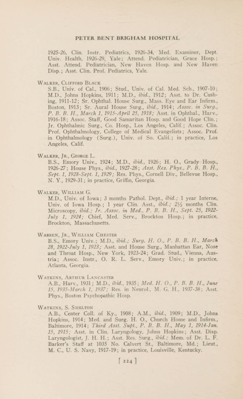 1925- 26, Clin. Instr. Pediatrics, 1926-54, Med. Examiner, Dept. Univ. Health, 1926-29, Yale; Attend. Pediatrician, Grace Hosp.; Asst. Attend. Pediatrician, New Haven Hosp. and New Haven Disp.; Asst. Clin. Prof. Pediatrics, Yale. Walker, Clifford Black S.B., Univ. of Cal., 1906; Stud., Univ. of Cal. Med. Sch., 1907-10; M. D., Johns Hopkins, 1911; M.D., ibid., 1912; Asst, to Dr. Cush¬ ing, 1911-12; Sr. Ophthal. House Surg., Mass. Eye and Ear Infirm., Boston, 1913; Sr. Aural House Surg., ibid., 1914; Assoc, in Surg., P. B. B. H., March 1, 1915-April 25, 1918; Asst, in Ophthal., Harv., 1916-18; Assoc. Staff, Good Samaritan Hosp. and Good Hope Clin.; Jr. Ophthalmic Surg., Co. Hosp., Los Angeles, Calif.; Assoc. Clin. Prof. Ophthalmology, College of Medical Evangelists; Assoc. P’rof. in Ophthalmology (Surg.), Univ. of So. Calif.; in practice, Los Angeles, Calif. Walker, Jr., George L. B.S., Emory Univ., 1924; M.D., ibid., 1926; H. O., Grady Hosp., 1926- 27; House Phys., ibid., 1927-28; Asst. Res. Phys., P. B. B. H., Sept. 1, 1928-Sept. 1, 1929; Res. Phys., Cornell Div., Bellevue Hosp., N. Y., 1929-31 ; in practice, Griffin, Georgia. Walker, William G. M.D., Univ. of Iowa; 3 months Pathol. Dept., ibid.; 1 year Interne, Univ. of Iowa Hosp.; 1 year Clin. Asst., ibid.; 2'/2 months Clin. Microscopy, ibid.; Jr. Assoc, in Med., P. B. B. H., Sept. 25, 1922- July 1, 1924; Chief, Med. Serv., Brockton Hosp.; in practice, Brockton, Massachusetts. Warren, Jr., William Chester B.S., Emory Univ.; M.D., ibid.; Surg. H. O., P. B. B. H., March 28, 1922-July 1, 1923; Asst, and House Surg., Manhattan PLar, Nose and Throat Hosp., New York, 1923-24; Grad. Stud., Vienna, Aus¬ tria; Assoc. Instr., O. R. L. Serv., Emory Univ.; in practice, Atlanta, Georgia. Watkins, Arthur Lancaster A.B., Harv., 1931 ; M.D., ibid., 1935; Med. H. O., P. B. B. H., June 15, 1935-March 1, 1937; Res. in Neurol., M. G. H., 1937-38; Asst. Phys., Boston Psychoi>athic Hosp. Watkins, S. Shelton A.B., Center Coll, of Ky., 1908; A.M., ibid., 1909; M.D., Johns Hopkins, 1914; Med. and Surg. H. O., Church Home and Infirm., Baltimore, 1914; I'hird Asst. Supt., P. B. B. H., May 1, 1914-Jan. 15, 1915; Asst, in Clin. Laryngology, Johns Hopkins; Asst. Disp. Laryngologist, J. H. PL; Asst. Res. Surg., ibid.; Mem. of Dr. L. F. Barker’s Staff at 1035 No. Calvert St., Baltimore, Md.; Lieut., M. C., U. S. Navy, 1917-19; in practice, Louisville, Kentucky. r 2241