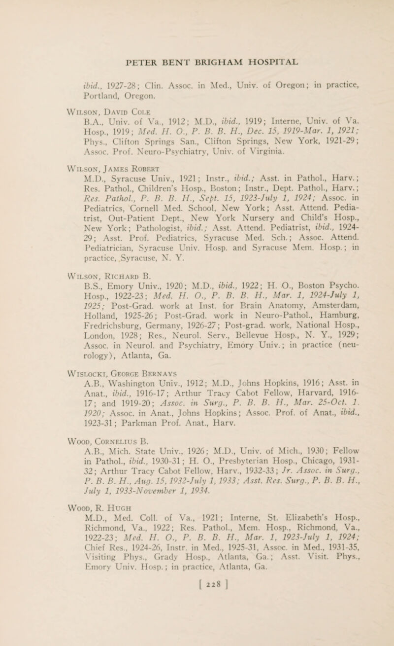 ibid., 1927-28; Clin. Assoc, in Med., Univ. of Oregon; in practice, Portland, Oregon. Wilson, David Cole B.A., Univ. of Va., 1912; M.D., ibid., 1919; Interne, Univ. of Ya. Hosp., 1919; Med. II. 0., P. B. B. H., Dec. 15, 1919-Mar. 1, 1921; Phys., Clifton Springs San., Clifton Springs, New York, 1921-29; Assoc. Prof. Neuro-Psychiatry, Univ. of Virginia. Wilson, James Robert M.D., Syracuse Univ., 1921; Instr., ibid.; Asst, in Pathol., Harv.; Res. Pathol., Children’s Hosp., Boston; Instr., Dept. Pathol., Harv.; Res. Pathol., P. B. B. H., Sept. 15, 1923-July 1, 1924; Assoc, in Pediatrics, Cornell Med. School, New York; Asst. Attend. Pedia¬ trist, Out-Patient Dept., New York Nursery and Child’s Hosp., New York; Pathologist, ibid.; Asst. Attend. Pediatrist, ibid., 1924- 29; Asst. Prof. Pediatrics, Syracuse Med. Sch.; Assoc. Attend. Pediatrician, Syracuse Univ. Hosp. and Syracuse Mem. Hosp.; in practice, Syracuse, N. Y. Wilson, Richard B. B.S., Emory Univ., 1920; M.D., ibid., 1922; H. O., Boston Psycho. Hosp., 1922-23; Med. H. O., P. B. B. H., Mar. 1, 1924-July 1, 1925; Post-Grad, work at Inst, for Brain Anatomy, Amsterdam, Holland, 1925-26; Post-Grad, work in Neuro-Pathol., Hamburg. Fredrichsburg, Germany, 1926-27; Post-grad, work, National Hosp., London, 1928; Res., Neurol. Serv., Bellevue Hosp., N. Y., 1929; Assoc, in Neurol, and Psychiatry, Emory Univ.; in practice (neu¬ rology), Atlanta, Ga. Wislocki, George Bern ays A.B., Washington Univ., 1912; M.D., Johns Hopkins, 1916; Asst, in Anat., ibid., 1916-17; Arthur Tracy Cabot Fellow, Harvard, 1916- 17; and 1919-20; Assoc, in Surg., P. B. B. II., Mar. 25-Oct. 1. 1920; Assoc, in Anat., Johns Hopkins; Assoc. Prof, of Anat., ibid., 1923-31; Parkman Prof. Anat., Harv. Wood, Cornelius B. A.B., Mich. State Univ., 1926; M.D., Univ. of Mich., 1930; Fellow in Pathol., ibid., 1930-31 ; H. O., Presbyterian Hosp., Chicago, 1931- 32; Arthur Tracy Cabot Fellow, Harv., 1932-33; Jr. Assoc, m Surg., P. B. B. H., Aug. 15,1932-July 1, 1933; Asst. Res. Surg., P. B. B. H., July 1, 1933-N ovember 1, 1934. Wood, R. Hugh M.D., Med. Coll, of Va., 1921 ; Interne, St. Elizabeth’s Hosp., Richmond, Va., 1922; Res. Pathol., Mem. Hosp., Richmond, Va., 1922-23; Med. H. O., P. B. B. H., Mar. 1, 1923-July 1, 1924; Chief Res., 1924-26, Instr. in Med., 1925-31, Assoc, in Med., 1931-35, Visiting Phys., Grady Hosp., Atlanta, Ga.; Asst. Visit. Phys., Emory Univ. Hosp.; in practice, Atlanta, Ga. [ “8 I