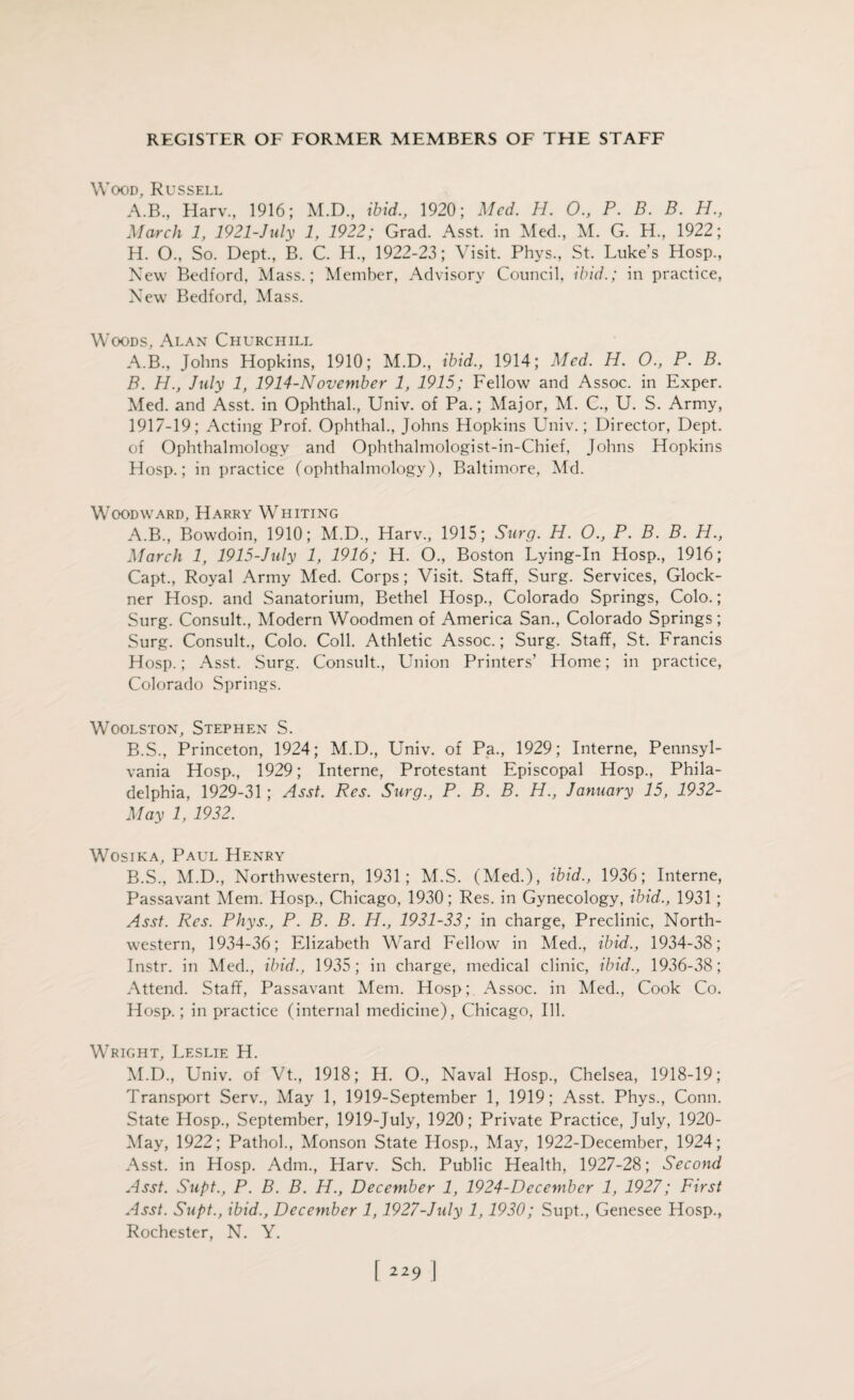 Wood, Russell A.B., Harv., 1916; M.D., ibid., 1920; Med. H. O., P. B. B. H., March 1, 1921-July 1, 1922; Grad. Asst, in Med., M. G. H., 1922; H. O., So. Dept., B. C. H., 1922-23; Visit. Phys., St. Luke’s Hosp., New Bedford. Mass.; Member, Advisory Council, ibid.; in practice, New Bedford, Mass. Woods, Alan Churchill A. B., Johns Hopkins, 1910; M.D., ibid., 1914; Med. H. O., P. B. B. H., July 1, 1914-November 1, 1915; Fellow and Assoc, in Exper. Med. and Asst, in Ophthal., Univ. of Pa.; Major, M. C., U. S. Army, 1917-19; Acting Prof. Ophthal., Johns Hopkins Univ.; Director, Dept, of Ophthalmology and Ophthalmologist-in-Chief, Johns Hopkins Hosp.; in practice (ophthalmology), Baltimore, Md. Woodward, Harry Whiting A. B., Bowdoin, 1910; M.D., Harv., 1915; Surg. H. O., P. B. B. H., March 1, 1915-July 1, 1916; H. O., Boston Lying-In Hosp., 1916; Capt., Royal Army Med. Corps; Visit. Staff, Surg. Services, Glock- ner Hosp. and Sanatorium, Bethel Hosp., Colorado Springs, Colo.; Surg. Consult., Modern Woodmen of America San., Colorado Springs; Surg. Consult., Colo. Coll. Athletic Assoc.; Surg. Staff, St. Francis Hosp.; Asst. Surg. Consult., Union Printers’ Home; in practice, Colorado Springs. Woolston, Stephen S. B. S., Princeton, 1924; M.D., Univ. of Pa., 1929; Interne, Pennsyl¬ vania Hosp., 1929; Interne, Protestant Episcopal Hosp., Phila¬ delphia, 1929-31; Asst. Res. Surg., P. B. B. H., January 15, 1932- May 1, 1932. Wosika, Paul Henry B.S., M.D., Northwestern, 1931; M.S. (Med.), ibid., 1936; Interne, Passavant Mem. Hosp., Chicago, 1930; Res. in Gynecology, ibid., 1931 ; Asst. Res. Phys., P. B. B. H., 1931-33; in charge, Preclinic, North¬ western, 1934-36; Elizabeth Ward Fellow in Med., ibid., 1934-38; Instr. in Med., ibid., 1935; in charge, medical clinic, ibid., 1936-38; Attend. Staff, Passavant Mem. Hosp;. Assoc, in Med., Cook Co. Hosp.; in practice (internal medicine), Chicago, Ill. Wright, Leslie H. M.D., Univ. of Vt, 1918; H. O, Naval Hosp., Chelsea, 1918-19; Transport Serv., May 1, 1919-September 1, 1919; Asst. Phys., Conn. State Hosp., September, 1919-July, 1920; Private Practice, July, 1920- May, 1922; Pathol., Monson State Hosp., May, 1922-December, 1924; Asst, in Hosp. Adrn., Harv. Sch. Public Health, 1927-28; Second Asst. Supt., P. B. B. H., December 1, 1924-December 1, 1927; First Asst. Supt., ibid., December 1,1927-July 1,1930; Supt., Genesee Hosp., Rochester, N. Y.