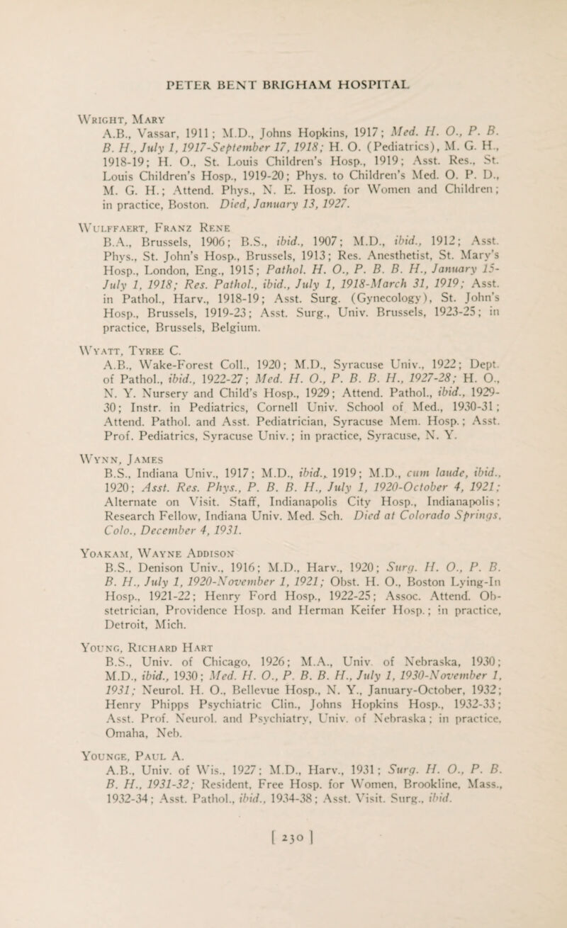 Wright, Mary A. B., Vassar, 1911; M.D., Johns Hopkins, 1917; Med. H. 0., P. B. B. H., July 1, 1917-September 17,1918; H. 0. (Pediatrics), M. G. H„ 1918-19; H. O., St. Louis Children’s Hosp., 1919; Asst. Res., St. Louis Children’s Hosp., 1919-20; Phys. to Children’s Med. O. P. D., M. G. H.; Attend. Phys., N. E. Hosp. for Women and Children; in practice, Boston. Died, January 13, 1927. WlJLFFAERT, FRANZ RENE B.A., Brussels, 1906; B.S., ibid., 1907; M.D., ibid., 1912; Asst. Phys., St. John’s Hosp., Brussels, 1913; Res. Anesthetist, St. Mary’s Hosp., London, Eng., 1915; Pathol. H. O., P. B. B. H., January 15- July 1, 1918; Res. Pathol., ibid., July 1, 1918-March 31, 1919; Asst, in Pathol., Harv., 1918-19; Asst. Surg. (Gynecology), St. John’s Hosp., Brussels, 1919-23; Asst. Surg., Univ. Brussels, 1923-25; in practice, Brussels, Belgium. Wyatt, Tyree C. A. B., Wake-Forest Coll., 1920; M.D., Syracuse Univ., 1922; Dept, of Pathol., ibid., 1922-27; Med. H. O., P. B. B. H., 1927-28; H. O., N. Y. Nursery and Child’s Hosp., 1929; Attend. Pathol., ibid., 1929- 30; Instr. in Pediatrics, Cornell Univ. School of Med., 1930-31 ; Attend. Pathol, and Asst. Pediatrician, Syracuse Mem. Hosp.; Asst. Prof. Pediatrics, Syracuse Univ.; in practice, Syracuse, N. Y. Wynn, James B. S., Indiana Univ., 1917; M.D., ibid., 1919; M.D., cum laude, ibid.. 1920; Asst. Res. Phys., P. B. B. H., July 1, 1920-October 4, 1921; Alternate on Visit. Staff, Indianapolis City Hosp., Indianapolis; Research Fellow, Indiana Univ. Med. Sch. Died at Colorado Springs. Colo., December 4, 1931. Yoakam, Wayne Addison B.S., Denison Univ., 1916; M.D., Harv., 1920; Surg. H. O., P. B. B. H.. July 1, 1920-Novcmber 1, 1921; Obst. H. O., Boston Lying-In Hosp., 1921-22; Henry Ford Hosp., 1922-25; Assoc. Attend. Ob¬ stetrician, Providence Hosp. and Herman Keifer Hosp.; in practice, Detroit, Mich. Young, Richard Hart B.S., Univ. of Chicago, 1926; M.A., Univ of Nebraska, 1930; M.D., ibid., 1930; Med. H. O., P. B. B. H., July 1, 1930-November 1, 1931; Neurol. H. O., Bellevue Hosp., N. Y., January-October, 1932; Henry Phipps Psychiatric Clin., Johns Hopkins Hosp., 1932-33; Asst. Prof. Neurol, and Psychiatry, Univ. of Nebraska; in practice, Omaha, Neb. Younge, Paul A. A. B., Univ. of Wis., 1927; M.D., Harv., 1931; Surg. H. O., P. B. B. H., 1931-32; Resident, Free Hosp. for Women, Brookline, Mass., 1932-34; Asst. Pathol., ibid., 1934-38; Asst. Visit. Surg., ibid. 23° 1