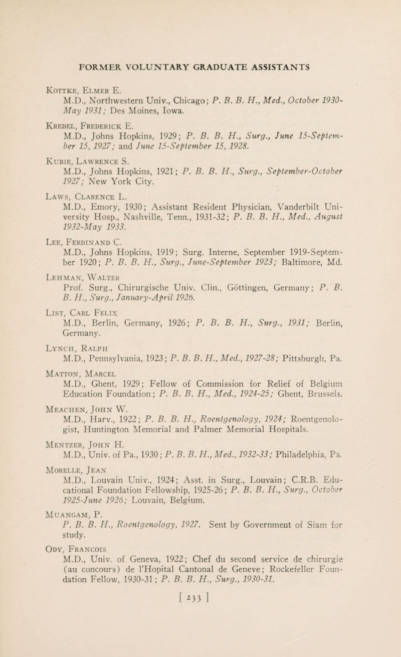 Kottke, Elmer E. M.D., Northwestern Univ., Chicago; P. B. B. H., Med., October 1930- May 1931; Des Moines, Iowa. Kredel, Frederick E. M.D., Johns Hopkins, 1929; P. B. B. H., Surg., June 15-Septem- ber 15, 1927; and June 15-September 15, 1928. Kubie, Lawrence S. M.D., Johns Hopkins, 1921; P. B. B. H., Surg., September-October 1927; New York City. Laws, Clarence L. M.D., Emory, 1930; Assistant Resident Physician, Vanderbilt Uni¬ versity Hosp., Nashville, Tenn., 1931-32; P. B. B. H., Med., August 1932-May 1933. Lee, Ferdinand C. M.D., Johns Hopkins, 1919; Surg. Interne, September 1919-Septem- ber 1920; P. B. B. H., Surg., June-September 1923; Baltimore, Md. Lehman, Walter Prof. Surg., Chirurgische Univ. Clin., Gottingen, Germany; P. B. B. H., Surg., January-April 1926. List, Carl Felix M.D., Berlin, Germany, 1926; P. B. B. H., Surg., 1931; Berlin, Germany. Lynch, Ralph M.D., Pennsylvania, 1923; P. B. B. H., Med., 1927-28; Pittsburgh, Pa. Matton, Marcel M.D., Ghent, 1929; Fellow of Commission for Relief of Belgium Education Foundation; P. B. B. H., Med., 1924-25; Ghent, Brussels. Meachen, John W. M.D., Harv., 1922; P. B. B. H., Roentgenology, 1924; Roentgenolo¬ gist, Huntington Memorial and Palmer Memorial Hospitals. Mentzer, John H. M.D., Univ. of Pa., 1930; P. B. B. H., Med., 1932-33; Philadelphia, Pa. Morelle, Jean M.D., Louvain Univ., 1924; Asst, in Surg., Louvain; C.R.B. Edu¬ cational Foundation Fellowship, 1925-26; P. B. B. H., Surg., October 1925-June 1926; Louvain, Belgium. Muangam, P. P. B. B. H., Roentgenology, 1927. Sent by Government of Siam for study. Ody, Francois M.D., Univ. of Geneva, 1922; Chef du second service de chirurgie (au concours) de l’Hopital Cantonal de Geneve; Rockefeller Foun¬ dation Fellow, 1930-31; P. B. B. H., Surg., 1930-31. r 2331