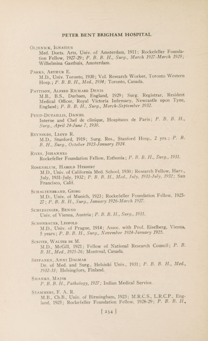 Oljenick, Ignatius Med. Docts. Arts, Univ. of Amsterdam, 1911; Rockefeller Founda¬ tion Fellow, 1927-29; P. B. B. H., Surg., March 1927-March 1929; Wilhelmina Gasthuis, Amsterdam. Parks, Arthur E. M.D., Univ. Toronto, 1930; Vol. Research Worker, Toronto Western Hosp.; P. B. B. H., Med., 1934; Toronto, Canada. Pattison, Alfred Richard Denis M.B., B.S., Durham, England, 1929; Surg. Registrar, Resident Medical Officer, Royal Victoria Infirmary, Newcastle upon Tyne, England; P. B. B. H., Surg., March-September 1932. Petit-Dutaillis, Daniel Interne and Chef de clinique, Hospitaux de Paris; P. B. B. H., Surg., April 24-June 7, 1930. Reynolds, Lloyd R. M.D., Stanford, 1919; Surg. Res., Stanford Hosp., 2 yrs.; P. B. B. H., Surg., October 1923-January 1924. Rives, Johannes Rockefeller Foundation 1*ellow, Esthonia; P. B. B. H., Surg., 1931. Rosenblum, Harold Herbert M.D., Univ. of California Med. School. 1930; Research Fellow, Harv., July, 1931-July, 1932; P. B. B. H., Med.. July. 1931-July, 1932; San Francisco, Calif. SCHALTENBRAND, GEORG M.D., Univ. of Munich, 1923; Rockefeller Foundation Fellow, 1925- 27; P. B. B. H., Surg., January 1926-March 1927. SCHLESINGER, Bf.NNO Univ. of Vienna, Austria; P. B. B. H., Surg., 1931. SC HON BAUER, LEOPOLD M.D., Univ. of Prague, 1914; Assoc, with Prof. Eiselberg, Vienna, 5 years; P. B. B. H., Surg., November 1924-Jamtary 1925. Scriver, Walter de M. M.D., McGill, 1921; Fellow of National Research Council; P. B. B. H., Med., 1925-26; Montreal, Canada. Seppanen, Anni Dagmar Dr. of Med. and Surg., Helsinki Univ., 1931; P. B. B. H., Med., 1932-33; Helsingfors, Finland. Shanks, Major P. B. B. 11., Pathology, 1927; Indian Medical Service. Stammers, F. A. R. M B., Ch.B., Univ. of Birmingham, 1923; M.R.C.S., L.R.C.P., Eng¬ land, 1925; Rockefeller Foundation Fellow, 1928-29; P. B. B. //,