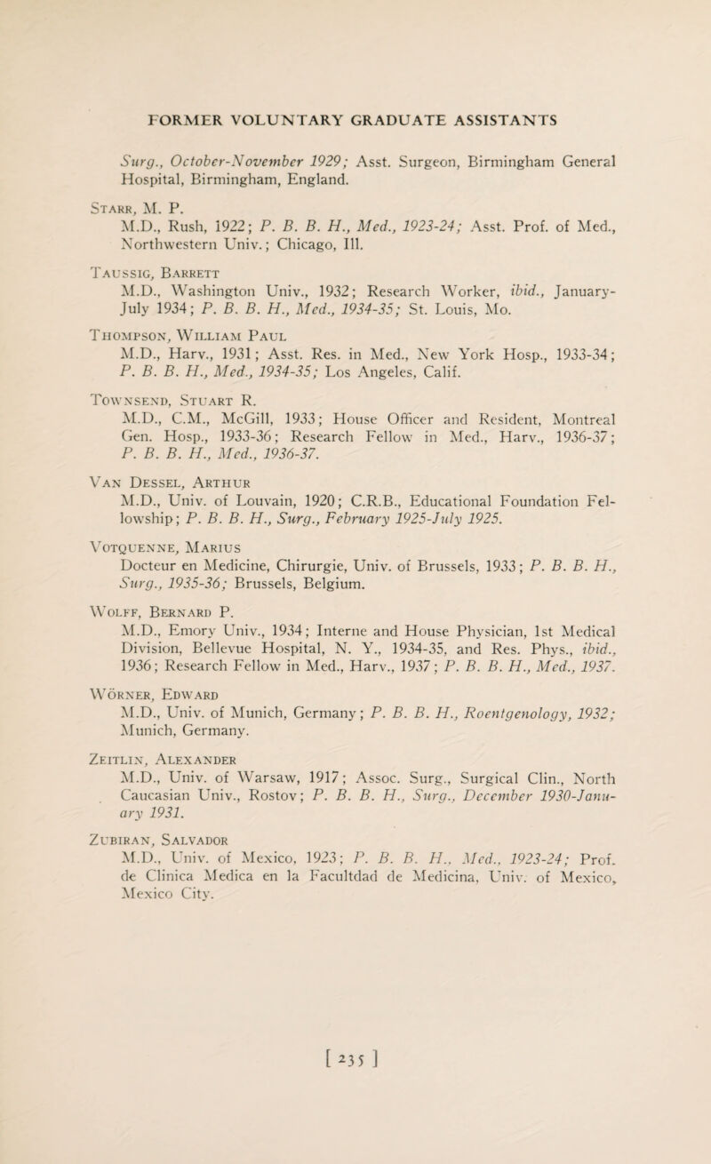 Surg., Octobcr-November 1929; Asst. Surgeon, Birmingham General Hospital, Birmingham, England. Starr, M. P. M.D., Rush, 1922; P. B. B. H., Med., 1923-24; Asst. Prof, of Med., Northwestern Univ.; Chicago, Ill. Taussig, Barrett M.D., Washington Univ., 1932; Research Worker, ibid., January- July 1934; P. B. B. H., Med., 1934-35; St. Louis, Mo. Thompson, William Paul M.D., Harv., 1931; Asst. Res. in Med., New York Hosp., 1933-34; P. B. B. H., Med., 1934-35; Los Angeles, Calif. Townsend, Stuart R. M.D., C.M., McGill, 1933; House Officer and Resident, Montreal Gen. Hosp., 1933-36; Research Fellow in Med., Harv., 1936-37; P. B. B. H., Med., 1936-37. Van Dessel, Arthur M.D., Univ. of Louvain, 1920; C.R.B., Educational Foundation Fel¬ lowship; P. B. B. H., Surg., February 1925-July 1925. VOTQUENNE, MARIUS Docteur en Medicine, Chirurgie, Univ. of Brussels, 1933; P. B. B. H., Surg., 1935-36; Brussels, Belgium. Wolff, Bernard P. M.D., Emory Univ., 1934; Interne and House Physician, 1st Medical Division, Bellevue Hospital, N. Y., 1934-35, and Res. Phys., ibid., 1936; Research Fellow in Med., Harv., 1937; P. B. B. H., Med., 1937. Worner, Edward M.D., Univ. of Munich, Germany; P. B. B. H., Roentgenology, 1932; Munich, Germany. Zeitlin, Alexander M.D., Univ. of Warsaw, 1917; Assoc. Surg., Surgical Clin., North Caucasian Univ., Rostov; P. B. B. H., Surg., December 1930-Janu- ary 1931. Zubiran, Salvador M.D., Univ. of Mexico, 1923; P. B. B. H.. Med., 1923-24; Prof, de Clinica Medica en la Facultdad de Medicina, Univ. of Mexico, Mexico City. [23s]