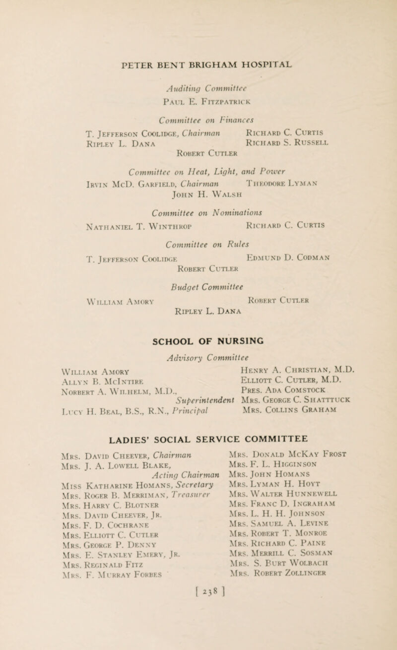 Auditing Committee Paul E. Fitzpatrick Committee on Finances T. Jefferson Coolidge, Chairman Richard C. Curtis Ripley L. Dana Richard S. Russell Robert Cutler Committee on Heat, Light, and Power Irvin McD. Garfield, Chairman Theodore Lyman John H. Walsh Committee on Nominations Nathaniel T. Winthrop Richard C. Curtis Committee on Rules T. Jefferson Coolidge Edmund D. Codman Robert Cutler Budget Committee William Amory Robert Cutler Ripley L. Dana SCHOOL OF NURSING Advisory Committee William Amory Henry A. Christian, M.D. Allyn B. McIntire Elliott C. Cutler, M.D. Norbert A. Wilhelm, M.l)., Pres. Ada Comstock Superintendent Mrs. George C. Siiatttuck Lucy H. Beal, B.S., R.N., Principal Mrs. Collins Graham LADIES’ SOCIAL SERVICE COMMITTEE Mrs. Mrs. Miss Mrs. Mrs. Mrs. M r S. Mrs. Mrs. M BS. Mrs. Mrs. David Cheever, Chairman Mrs. J. A. Lowell Blake, Mrs. Acting Chairman Mrs. Katharine Homans, Secretary Mrs. Roger B. Merriman, Treasurer Mrs. Harry C. Blotnfjr Mrs. David Cheever, Jr. Mrs. F. D. Cochrane Mrs. Elliott C. Cutler Mrs. George P. Denny Mrs. E. Stanley Emery, Jr. Mrs. Reginald Fitz Mrs. F. Murray Forbes Mrs. Donald McKay Frost F. L. Higginson John Homans Lyman H. Hoyt Walter Hunnewell Franc D. Ingraham L. H. H. Johnson Samuel A. Levine Robert T. Monroe Richard C. Paine Merrill C. Sosman S. Burt Woi.bach Robert Zollinger [ 23* 1