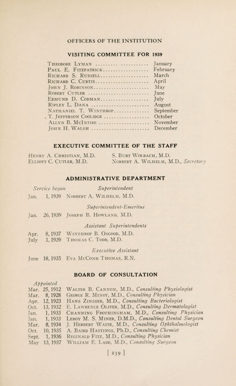 VISITING COMMITTEE FOR 1939 Theodore Lyman . January Paul E. Fitzpatrick. February Richard S. Russell. March Richard C. Curtis. April John J. Robinson. May Robert Cutler . June Edmund D. Codman. July Ripley L. Dana . August Nathaniel T. Winthrop. September , T. Jefferson Coolidge. October Allyn B. McIntire. November John H. Walsh. December EXECUTIVE COMMITTEE OF THE STAFF Henry A. Christian, M.D. S. Burt Wolbach, M.D. Elliott C. Cutler, M.D. Norbert A. Wilhelm, M.D., Secretary ADMINISTRATIVE DEPARTMENT Service began Superintendent Jan. 1,1939 Norbert A. Wilhelm, M.D. Superintendent-Emeritus Jan. 26, 1939 Joseph B. Howland, M.D. Assistant Superintendents Apr. 8,1937 Winthrop B. Osgood, M.D. July 1,1939 Thomas C. Todd, M.D. Executive Assistant June 18, 1935 Eva McComb Thomas, R.N. Appointed Mar. 25, 1912 Mar. 8, 1928 Apr. 12,1923 Oct. 13, 1932 Jan. 1, 1933 Jan. 1, 1933 Mar. 8,1934 Oct. 10, 1935 Sept. 1,1936 May 13, 1937 BOARD OF CONSULTATION Walter B. Cannon, M.D., Consulting Physiologist George R. Minot, M.D., Consulting Physician Hans Zinsser, M.D., Consulting Bacteriologist E. Lawrence Oliver, M.D., Consulting Dermatologist Channing Frothingham, M.D., Consulting Physician Leroy M. S. Miner, D.M.D., Consulting Dental Surgeon J. Herbert Waite, M.D., Consulting Ophthalmologist A. Baird Hastings, Ph.D., Consulting Chemist Reginald Fitz, M.D., Consulting Physician William E. I.add. M.D., Considting Surgeon [ *39 1