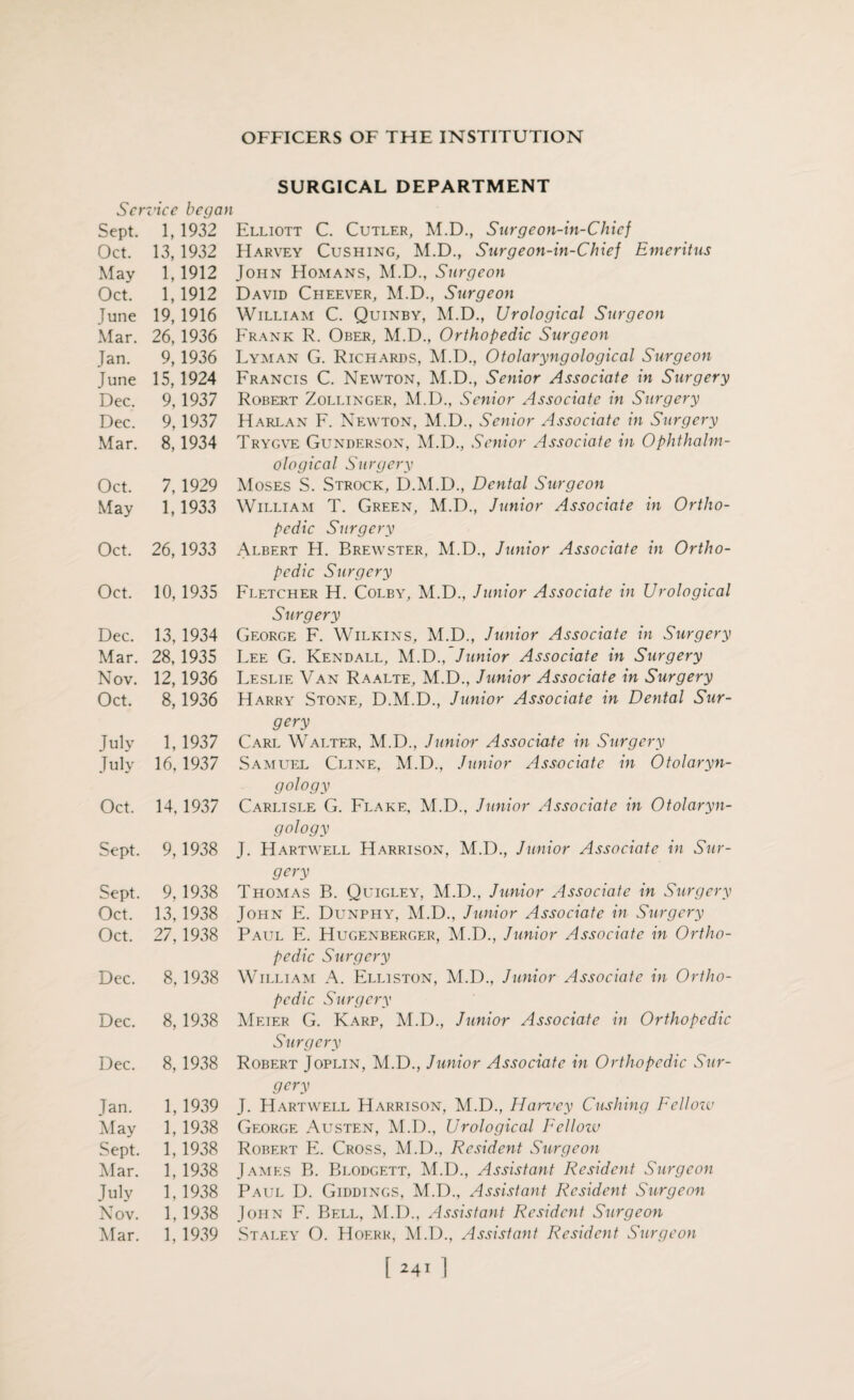 Ser vice began Sept. 1, 1932 Oct. 13, 1932 May 1,1912 Oct. 1,1912 June 19, 1916 Mar. 26, 1936 Jan. 9, 1936 June 15,1924 Dec. 9,1937 Dec. 9,1937 Mar. 8,1934 Oct. 7,1929 May 1,1933 Oct. 26, 1933 Oct. 10,1935 Dec. 13, 1934 Mar. 28,1935 Nov. 12,1936 Oct. 8,1936 July 1,1937 July 16,1937 Oct. 14,1937 Sept. 9,1938 Sept. 9,1938 Oct. 13,1938 Oct. 27, 1938 Dec. 8,1938 Dec. 8,1938 Dec. 8, 1938 Jan. 1,1939 May 1, 1938 Sept. 1,1938 Mar. 1,1938 July 1,1938 Nov. 1,1938 Alar. 1,1939 SURGICAL DEPARTMENT Elliott C. Cutler, M.D., Surgeon-in-Chicf Harvey Cushing, M.D., Surgeon-in-Chief Emeritus John Homans, M.D., Surgeon David Cheever, M.D., Surgeon William C. Quinby, M.D., Urological Surgeon Frank R. Obejr, M.D., Orthopedic Surgeon Lyman G. Richards, M.D., 0tolaryngological Surgeon Francis C. Newton, M.D., Senior Associate in Surgery Robert Zollinger, M.D., Senior Associate in Surgery Hare an F. Newton, M.D., Senior Associate in Surgery Trygve Gunderson, M.D., Senior Associate in Ophthalm- ological Surgery Moses S. Strock, D.M.D., Dental Surgeon William T. Green, M.D., Junior Associate in Ortho¬ pedic Surgery Albert H. Brewster, M.D., Junior Associate in Ortho¬ pedic Surgery Fletcher H. Colby, M.D., Junior Associate in Urological Surgery George F. Wilkins, M.D., Junior Associate in Surgery Lee G. Kendall, M.D., Junior Associate in Surgery Leslie Van Raalte, M.D., Junior Associate in Surgery Harry Stone, D.M.D., Junior Associate in Dental Sur¬ gery Carl Walter, M.D., Junior Associate in Surgery Samuel Cline, M.D., Junior Associate in Otolaryn¬ gology Carlisle G. Flake, M.D., Junior Associate in Otolaryn¬ gology J. Hartwell Harrison, M.D., Junior Associate in Sur¬ gery Thomas B. Quigley, M.D., Junior Associate in Surgery John E. Dunphy, M.D., Junior Associate in Surgery Paul E. Hugenberger, M.D., Junior Associate in Ortho¬ pedic Surgery William A. Elliston, M.D., Junior Associate in Ortho¬ pedic Surgery Meier G. Karp, M.D., Junior Associate in Orthopedic Surgery Robert Joplin, M.D., Junior Associate in Orthopedic Sur¬ gery J. Hartwell Harrison, M.D., Harz'cy Cushing Fellozv George Austen, M.D., Urological Fellozv Robert E. Cross, M.D., Resident Surgeon James B. Blodgett, M.D., Assistant Resident Surgeon Paul D. Giddings, M.D., Assistant Resident Surgeon John F. Bell, M.D., Assistant Resident Surgeon Staley O. Hoerr, M.D., Assistant Resident Surgeon [ *41 ]