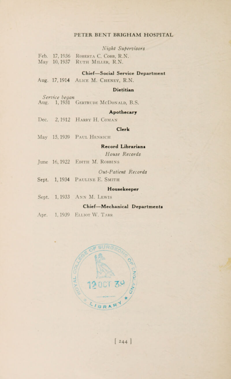 Night Supcn’isors Feb. 17, 1936 Roberta C. Cobb, R.N. May 10, 1937 Ruth Miller, R.N. Aug. 17, 1914 Chief—Social Service Department Alice M. Cheney, R.N. Dietitian Sendee began Aug. 1, 1931 Gertrude McDonald, B.S. Apothecary Dec. 2,1912 Harry H. Coman Clerk May 15,1939 Paul Henrich Record Librarians House Records June 16, 1922 Edith M. Robbins Out-Patient Records Sept. 1,1934 Pauline E. Smith Housekeeper Sept. 1,1933 Ann M. Lewis Chief—Mechanical Departments Apr. 1,1939 Elliot W. Tarr Z ft : 7. c* I «. > • f a r a