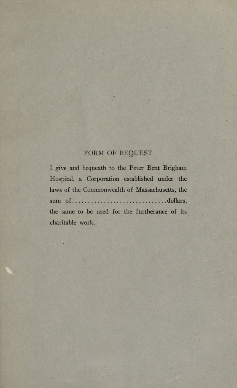 FORM OF BEQUEST I give and bequeath to the Peter Bent Brigham Hospital, a Corporation established under the laws of the Commonwealth of Massachusetts, the sum of.'.dollars, the same to be used for the furtherance of its charitable work.