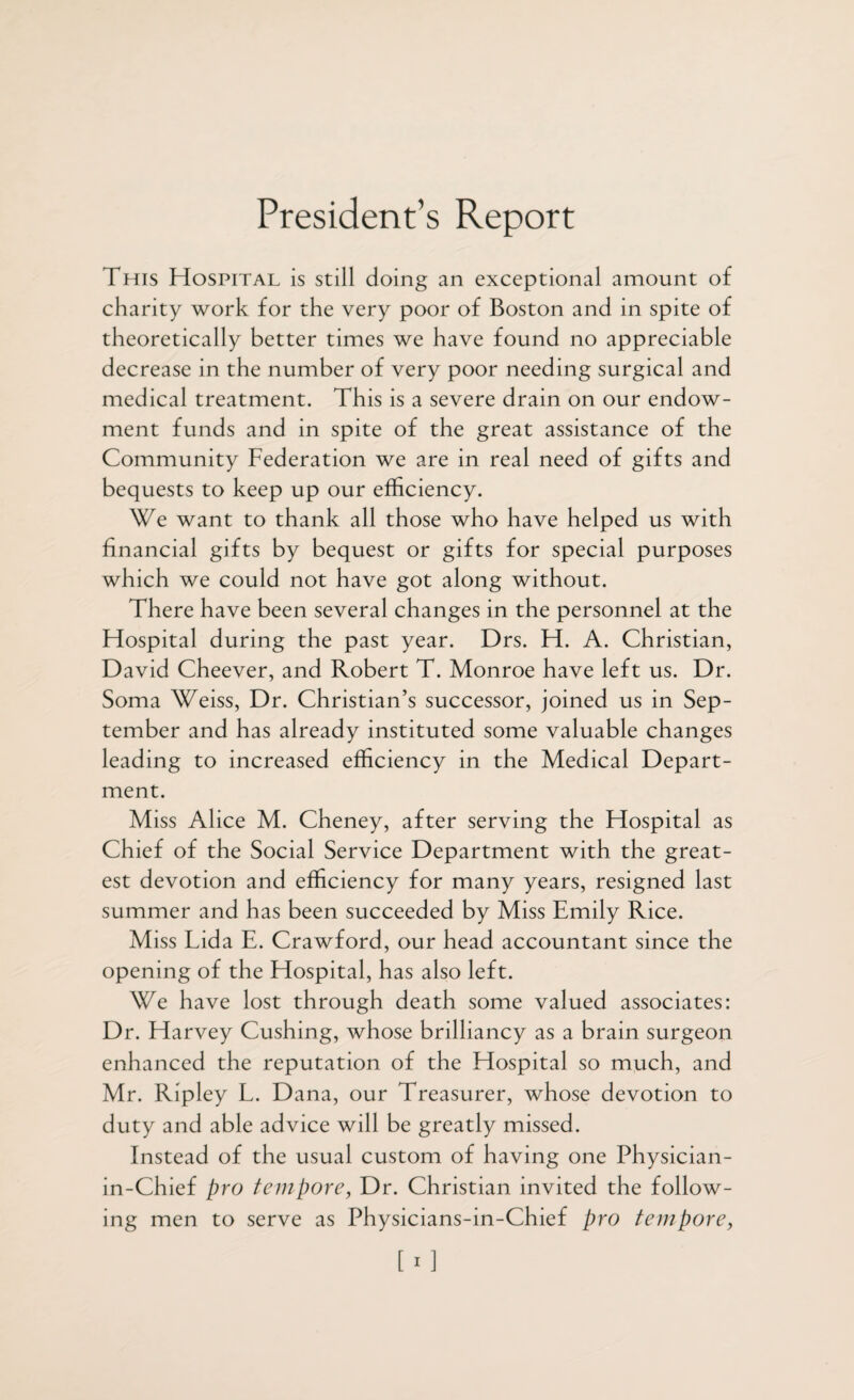 President’s Report This Hospital is still doing an exceptional amount of charity work for the very poor of Boston and in spite of theoretically better times we have found no appreciable decrease in the number of very poor needing surgical and medical treatment. This is a severe drain on our endow¬ ment funds and in spite of the great assistance of the Community Federation we are in real need of gifts and bequests to keep up our efficiency. We want to thank all those who have helped us with financial gifts by bequest or gifts for special purposes which we could not have got along without. There have been several changes in the personnel at the Hospital during the past year. Drs. H. A. Christian, David Cheever, and Robert T. Monroe have left us. Dr. Soma Weiss, Dr. Christian’s successor, joined us in Sep¬ tember and has already instituted some valuable changes leading to increased efficiency in the Medical Depart¬ ment. Miss Alice M. Cheney, after serving the Hospital as Chief of the Social Service Department with the great¬ est devotion and efficiency for many years, resigned last summer and has been succeeded by Miss Emily Rice. Miss Tida E. Crawford, our head accountant since the opening of the Hospital, has also left. We have lost through death some valued associates: Dr. Harvey Cushing, whose brilliancy as a brain surgeon enhanced the reputation of the Hospital so much, and Mr. Ripley L. Dana, our Treasurer, whose devotion to duty and able advice will be greatly missed. Instead of the usual custom of having one Physician- in-Chief pro tempore, Dr. Christian invited the follow¬ ing men to serve as Physicians-in-Chief pro tempore, [i]