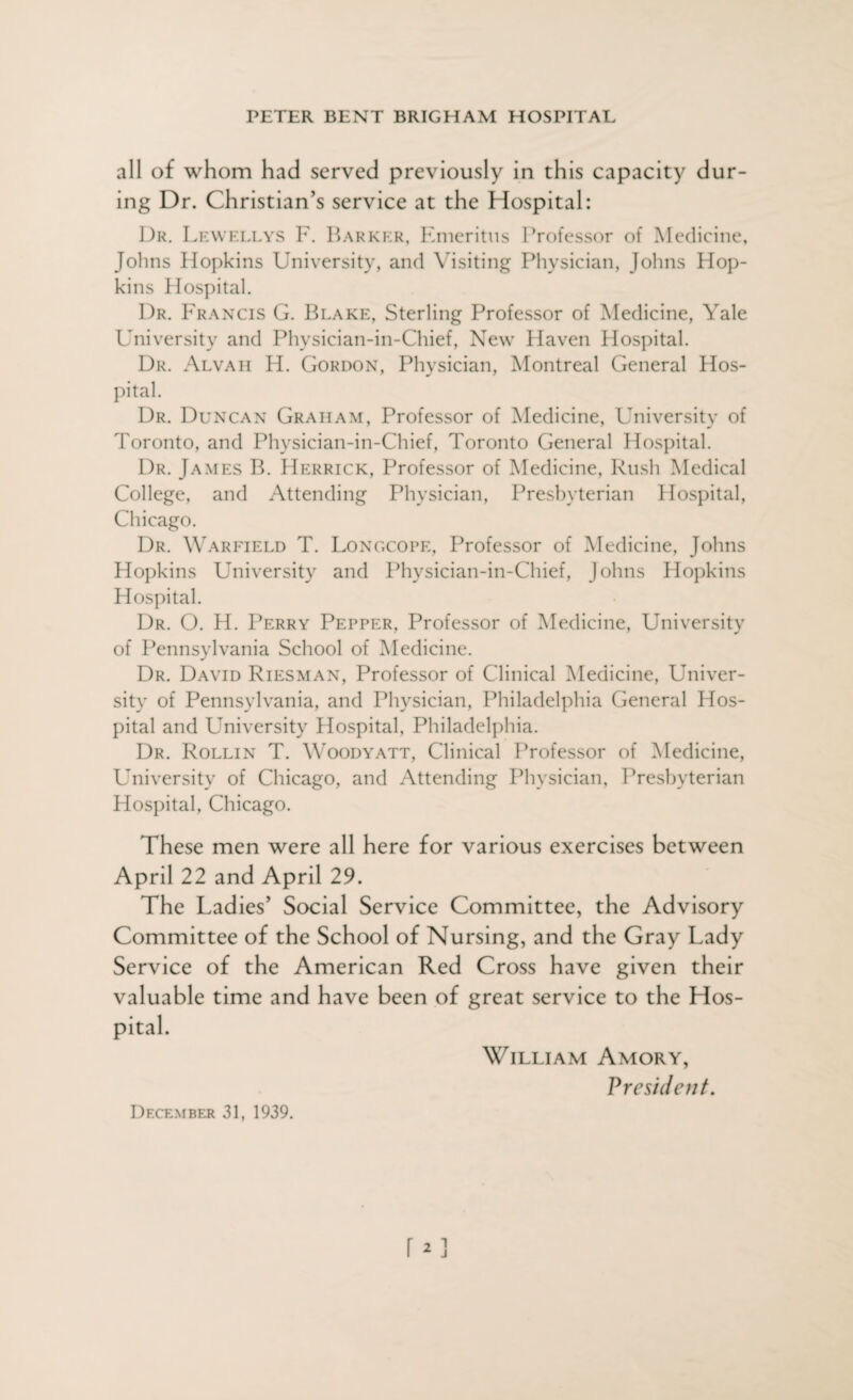 all of whom had served previously in this capacity dur¬ ing Dr. Christian’s service at the Hospital: Dr. Lewellys F. Barker, Emeritus Professor of Medicine, Johns Hopkins University, and Visiting Physician, Johns Hop¬ kins Hospital. Dr. Francis G. Blake, Sterling Professor of Medicine, Yale University and Physician-in-Chief, New Haven Hospital. Dr. Alvah H. Gordon, Physician, Montreal General Hos¬ pital. Dr. Duncan Graham, Professor of Medicine, University of Toronto, and Physician-in-Chief, Toronto General Hospital. Dr. James B. Herrick, Professor of Medicine, Rush Medical College, and Attending Physician, Presbyterian Hospital, Chicago. Dr. Warfield T. Longcope, Professor of Medicine, Johns Hopkins University and Physician-in-Chief, Johns Hopkins Hospital. Dr. O. H. Perry Pepper, Professor of Medicine, University of Pennsylvania School of Medicine. Dr. David Riesman, Professor of Clinical Medicine, Univer¬ sity of Pennsylvania, and Physician, Philadelphia General Hos¬ pital and University Hospital, Philadelphia. Dr. Rollin T. Woodyatt, Clinical Professor of Medicine, University of Chicago, and Attending Physician, Presbyterian Plospital, Chicago. These men were all here for various exercises between April 22 and April 29. The Ladies’ Social Service Committee, the Advisory Committee of the School of Nursing, and the Gray Lady Service of the American Red Cross have given their valuable time and have been of great service to the Hos¬ pital. William Amory, V resident. December 31, 1939.