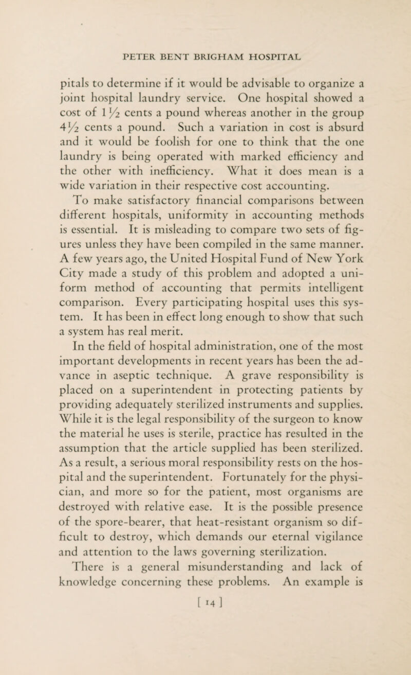 pitals to determine if it would be advisable to organize a joint hospital laundry service. One hospital showed a cost of 1 /z cents a pound whereas another in the group 4J/2 cents a pound. Such a variation in cost is absurd and it would be foolish for one to think that the one laundry is being operated with marked efficiency and the other with inefficiency. What it does mean is a wide variation in their respective cost accounting. To make satisfactory financial comparisons between different hospitals, uniformity in accounting methods is essential. It is misleading to compare two sets of fig¬ ures unless they have been compiled in the same manner. A few years ago, the United Hospital Fund of New York City made a study of this problem and adopted a uni¬ form method of accounting that permits intelligent comparison. Every participating hospital uses this sys¬ tem. It has been in effect long enough to show that such a system has real merit. In the field of hospital administration, one of the most important developments in recent years has been the ad¬ vance in aseptic technique. A grave responsibility is placed on a superintendent in protecting patients by providing adequately sterilized instruments and supplies. While it is the legal responsibility of the surgeon to know the material he uses is sterile, practice has resulted in the assumption that the article supplied has been sterilized. As a result, a serious moral responsibility rests on the hos¬ pital and the superintendent. Fortunately for the physi¬ cian, and more so for the patient, most organisms are destroyed with relative ease. It is the possible presence of the spore-bearer, that heat-resistant organism so dif¬ ficult to destroy, which demands our eternal vigilance and attention to the laws governing sterilization. There is a general misunderstanding and lack of knowledge concerning these problems. An example is [ 14]