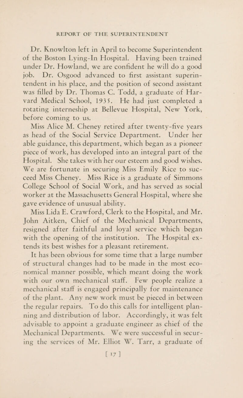 Dr. Knowlton left in April to become Superintendent of the Boston Lying-In Hospital. Having been trained under Dr. Howland, we are confident he will do a good job. Dr. Osgood advanced to first assistant superin¬ tendent in his place, and the position of second assistant was filled by Dr. Thomas C. Todd, a graduate of Har¬ vard Medical School, 193 5. He had just completed a rotating interneship at Bellevue Hospital, New York, before coming to us. Miss Alice M. Cheney retired after twenty-five years as head of the Social Service Department. Under her able guidance, this department, which began as a pioneer piece of work, has developed into an integral part of the Hospital. She takes with her our esteem and good wishes. We are fortunate in securing Miss Emily Rice to suc¬ ceed Miss Cheney. Miss Rice is a graduate of Simmons College School of Social Work, and has served as social worker at the Massachusetts General Hospital, where she gave evidence of unusual ability. Miss Lida E. Crawford, Clerk to the Hospital, and Mr. John Aitken, Chief of the Mechanical Departments, resigned after faithful and loyal service which began with the opening of the institution. The Hospital ex¬ tends its best wishes for a pleasant retirement. It has been obvious for some time that a large number of structural changes had to be made in the most eco¬ nomical manner possible, which meant doing the work with our own mechanical staff. Few people realize a mechanical staff is engaged principally for maintenance of the plant. Any new work must be pieced in between the regular repairs. To do this calls for intelligent plan¬ ning and distribution of labor. Accordingly, it was felt advisable to appoint a graduate engineer as chief of the Mechanical Departments. We were successful in secur¬ ing the services of Mr. Elliot W. Tarr, a graduate of [ 17]