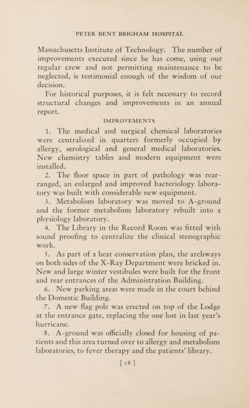 Massachusetts Institute of Technology. The number of improvements executed since he has come, using our regular crew and not permitting maintenance to be neglected, is testimonial enough of the wisdom of our decision. For historical purposes, it is felt necessary to record structural changes and improvements in an annual report. IMPROVEMENTS 1. The medical and surgical chemical laboratories were centralized in quarters formerly occupied by allergy, serological and general medical laboratories. New chemistry tables and modern equipment were installed. 2. The floor space in part of pathology was rear¬ ranged, an enlarged and improved bacteriology labora¬ tory was built with considerable new equipment. 3. Metabolism laboratory was moved to A-ground and the former metabolism laboratory rebuilt into a physiology laboratory. 4. The Library in the Record Room was fitted with sound proofing to centralize the clinical stenographic work. 5. As part of a heat conservation plan, the archways on both sides of the X-Ray Department were bricked in. New and large winter vestibules were built for the front and rear entrances of the Administration Building. 6. New parking areas were made in the court behind the Domestic Building. 7. A new flag pole was erected on top of the Lodge at the entrance gate, replacing the one lost in last year’s hurricane. 8. A-ground was officially closed for housing of pa¬ tients and this area turned over to allergy and metabolism laboratories, to fever therapy and the patients’ library. [i8]