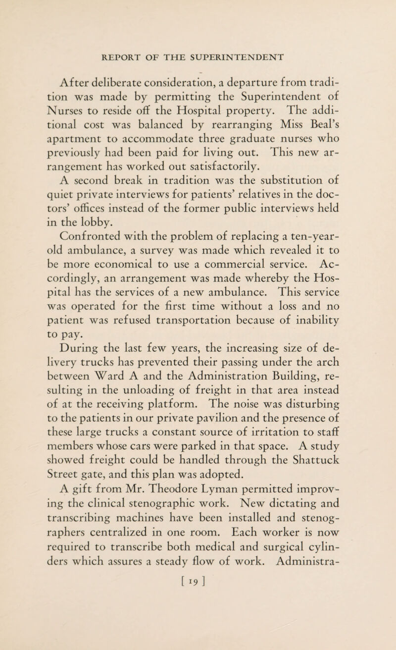 After deliberate consideration, a departure from tradi¬ tion was made by permitting the Superintendent of Nurses to reside off the Hospital property. The addi¬ tional cost was balanced by rearranging Miss Beal’s apartment to accommodate three graduate nurses who previously had been paid for living out. This new ar¬ rangement has worked out satisfactorily. A second break in tradition was the substitution of quiet private interviews for patients’ relatives in the doc¬ tors’ offices instead of the former public interviews held in the lobby. Confronted with the problem of replacing a ten-year- old ambulance, a survey was made which revealed it to be more economical to use a commercial service. Ac¬ cordingly, an arrangement was made whereby the Hos¬ pital has the services of a new ambulance. This service was operated for the first time without a loss and no patient was refused transportation because of inability to pay. During the last few years, the increasing size of de¬ livery trucks has prevented their passing under the arch between Ward A and the Administration Building, re¬ sulting in the unloading of freight in that area instead of at the receiving platform. The noise was disturbing to the patients in our private pavilion and the presence of these large trucks a constant source of irritation to staff members whose cars were parked in that space. A study showed freight could be handled through the Shattuck Street gate, and this plan was adopted. A gift from Mr. Theodore Lyman permitted improv¬ ing the clinical stenographic work. New dictating and transcribing machines have been installed and stenog¬ raphers centralized in one room. Each worker is now required to transcribe both medical and surgical cylin¬ ders which assures a steady flow of work. Administra- [19]