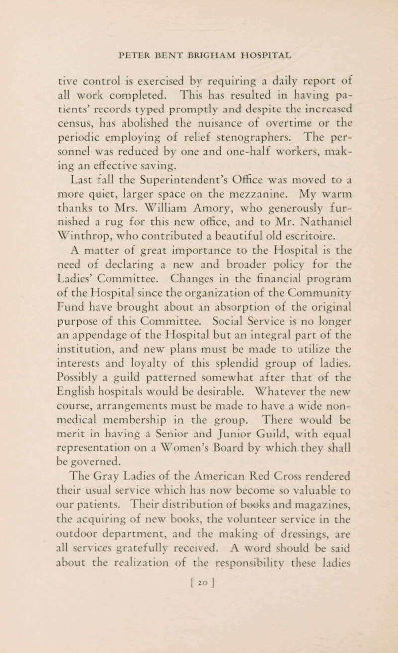 tive control is exercised by requiring a daily report of all work completed. This has resulted in having pa¬ tients’ records typed promptly and despite the increased census, has abolished the nuisance of overtime or the periodic employing of relief stenographers. The per¬ sonnel was reduced by one and one-half workers, mak¬ ing an effective saving. Last fall the Superintendent’s Office was moved to a more quiet, larger space on the mezzanine. My warm thanks to Mrs. William Amory, who generously fur¬ nished a rug for this new office, and to Mr. Nathaniel Winthrop, who contributed a beautiful old escritoire. A matter of great importance to the Hospital is the need of declaring a new and broader policy for the Ladies’ Committee. Changes in the financial program of the Hospital since the organization of the Community Fund have brought about an absorption of the original purpose of this Committee. Social Service is no longer an appendage of the Hospital but an integral part of the institution, and new plans must be made to utilize the interests and loyalty of this splendid group of ladies. Possibly a guild patterned somewhat after that of the English hospitals would be desirable. Whatever the new course, arrangements must be made to have a wide non¬ medical membership in the group. There would be merit in having a Senior and Junior Guild, with equal representation on a Women’s Board by which they shall be governed. The Gray Ladies of the American Red Cross rendered their usual service which has now become so valuable to our patients. Their distribution of books and magazines, the acquiring of new books, the volunteer service in the outdoor department, and the making of dressings, are all services gratefully received. A word should be said about the realization of the responsibility these ladies