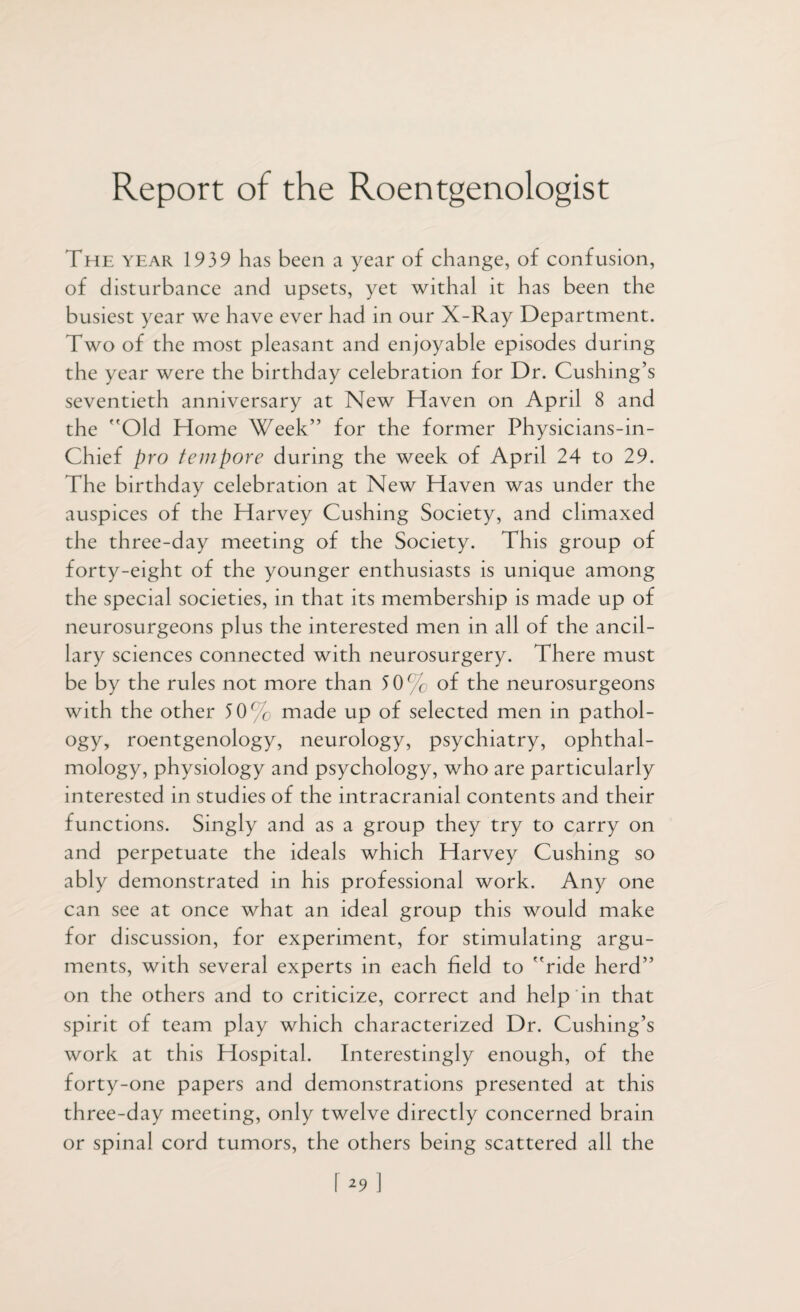 Report of the Roentgenologist The year 1939 has been a year of change, of confusion, of disturbance and upsets, yet withal it has been the busiest year we have ever had in our X-Ray Department. Two of the most pleasant and enjoyable episodes during the year were the birthday celebration for Dr. Cushing’s seventieth anniversary at New Haven on April 8 and the Old Home Week” for the former Physicians-in- Chief pro tempore during the week of April 24 to 29. The birthday celebration at New Haven was under the auspices of the Harvey Cushing Society, and climaxed the three-day meeting of the Society. This group of forty-eight of the younger enthusiasts is unique among the special societies, in that its membership is made up of neurosurgeons plus the interested men in all of the ancil¬ lary sciences connected with neurosurgery. There must be by the rules not more than 30% of the neurosurgeons with the other 50% made up of selected men in pathol¬ ogy, roentgenology, neurology, psychiatry, ophthal¬ mology, physiology and psychology, who are particularly interested in studies of the intracranial contents and their functions. Singly and as a group they try to carry on and perpetuate the ideals which Harvey Cushing so ably demonstrated in his professional work. Any one can see at once what an ideal group this would make for discussion, for experiment, for stimulating argu¬ ments, with several experts in each field to ride herd” on the others and to criticize, correct and help in that spirit of team play which characterized Dr. Cushing’s work at this Hospital. Interestingly enough, of the forty-one papers and demonstrations presented at this three-day meeting, only twelve directly concerned brain or spinal cord tumors, the others being scattered all the