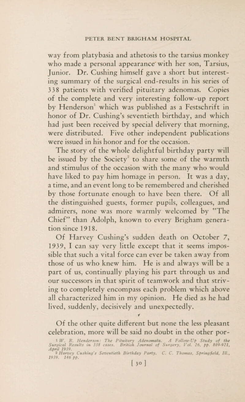 way from platybasia and athetosis to the tarsius monkey who made a personal appearance with her son, Tarsius, Junior. Dr. Cushing himself gave a short but interest¬ ing summary of the surgical end-results in his series of 338 patients with verified pituitary adenomas. Copies of the complete and very interesting follow-up report by Henderson' which was published as a Festschrift in honor of Dr. Cushing’s seventieth birthday, and which had just been received by special delivery that morning, were distributed. Five other independent publications were issued in his honor and for the occasion. The story of the whole delightful birthday party will be issued by the SocietyJ to share some of the warmth and stimulus of the occasion with the many who would have liked to pay him homage in person. It was a day, a time, and an event long to be remembered and cherished by those fortunate enough to have been there. Of all the distinguished guests, former pupils, colleagues, and admirers, none was more warmly welcomed by The Chief” than Adolph, known to every Brigham genera¬ tion since 1918. Of Harvey Cushing’s sudden death on October 7, 1939, I can say very little except that it seems impos¬ sible that such a vital force can ever be taken away from those of us who knew him. He is and always will be a part of us, continually playing his part through us and our successors in that spirit of teamwork and that striv¬ ing to completely encompass each problem which above all characterized him in my opinion. He died as he had lived, suddenly, decisively and unexpectedly. i Of the other quite different but none the less pleasant celebration, more will be said no doubt in the other por- 1 IV. R. Henderson: The Pituitary Adenomata. A Follmc-Up Study of the Surgical Results in 338 cases. British Journal of Surgery, Vol. 26. pp. 809-921, April 1939. 2 Harvey Cushing's Seventieth Birthday Party. C. C. Thomas, Springfield, III., 1939. 146 pp. [ 30]