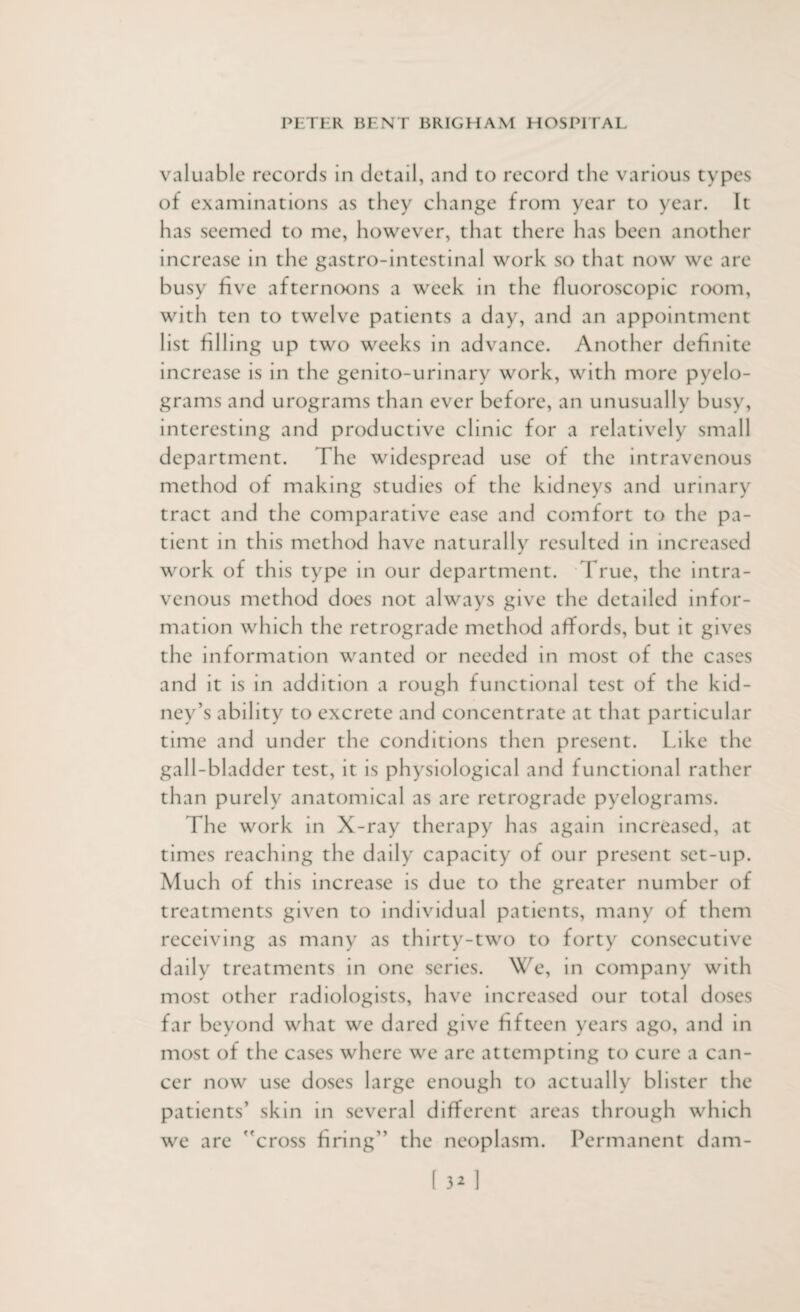 valuable records in detail, and to record the various types of examinations as they change from year to year. It has seemed to me, however, that there has been another increase in the gastro-intestinal work so that now we are busy five afternoons a week in the fluoroscopic room, with ten to twelve patients a day, and an appointment list filling up two weeks in advance. Another definite increase is in the genito-urinary work, with more pyelo- grams and urograms than ever before, an unusually busy, interesting and productive clinic for a relatively small department. The widespread use of the intravenous method of making studies of the kidneys and urinary tract and the comparative ease and comfort to the pa¬ tient in this method have naturally resulted in increased work of this type in our department. True, the intra¬ venous method does not always give the detailed infor¬ mation which the retrograde method affords, but it gives the information wanted or needed in most of the cases and it is in addition a rough functional test of the kid¬ ney’s ability to excrete and concentrate at that particular time and under the conditions then present. Like the gall-bladder test, it is physiological and functional rather than purely anatomical as are retrograde pyelograms. The work in X-ray therapy has again increased, at times reaching the daily capacity of our present set-up. Much of this increase is due to the greater number of treatments given to individual patients, many of them receiving as many as thirty-two to forty consecutive daily treatments in one series. We, in company with most other radiologists, have increased our total doses far beyond what we dared give fifteen years ago, and in most of the cases where we are attempting to cure a can¬ cer now use doses large enough to actually blister the patients’ skin in several different areas through which we are cross firing” the neoplasm. Permanent dam-