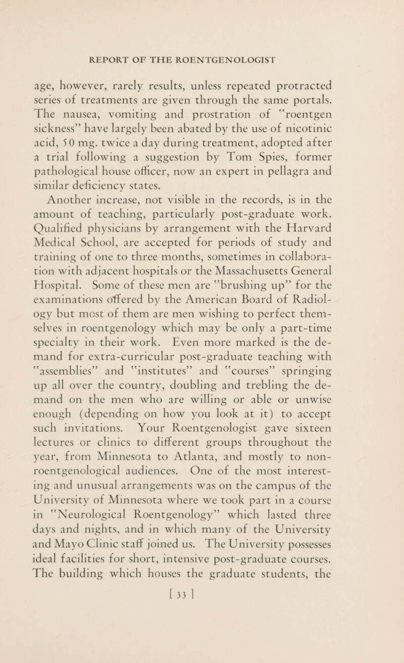 age, however, rarely results, unless repeated protracted series of treatments are given through the same portals. The nausea, vomiting and prostration of roentgen sickness” have largely been abated by the use of nicotinic acid, 5 0 mg. twice a day during treatment, adopted after a trial following a suggestion by Tom Spies, former pathological house officer, now an expert in pellagra and similar deficiency states. Another increase, not visible in the records, is in the amount of teaching, particularly post-graduate work. Qualified physicians by arrangement with the Harvard Medical School, are accepted for periods of study and training of one to three months, sometimes in collabora¬ tion with adjacent hospitals or the Massachusetts General Hospital. Some of these men are brushing up” for the examinations offered by the American Board of Radiol¬ ogy but most of them are men wishing to perfect them¬ selves in roentgenology which may be only a part-time specialty in their work. Even more marked is the de¬ mand for extra-curricular post-graduate teaching with assemblies” and institutes” and courses” springing up all over the country, doubling and trebling the de¬ mand on the men who are willing or able or unwise enough (depending on how you look at it) to accept such invitations. Your Roentgenologist gave sixteen lectures or clinics to different groups throughout the year, from Minnesota to Atlanta, and mostly to non- roentgenological audiences. One of the most interest¬ ing and unusual arrangements was on the campus of the University of Minnesota where we took part in a course in Neurological Roentgenology” which lasted three days and nights, and in which many of the University and Mayo Clinic staff joined us. The University possesses ideal facilities for short, intensive post-graduate courses. The building which houses the graduate students, the