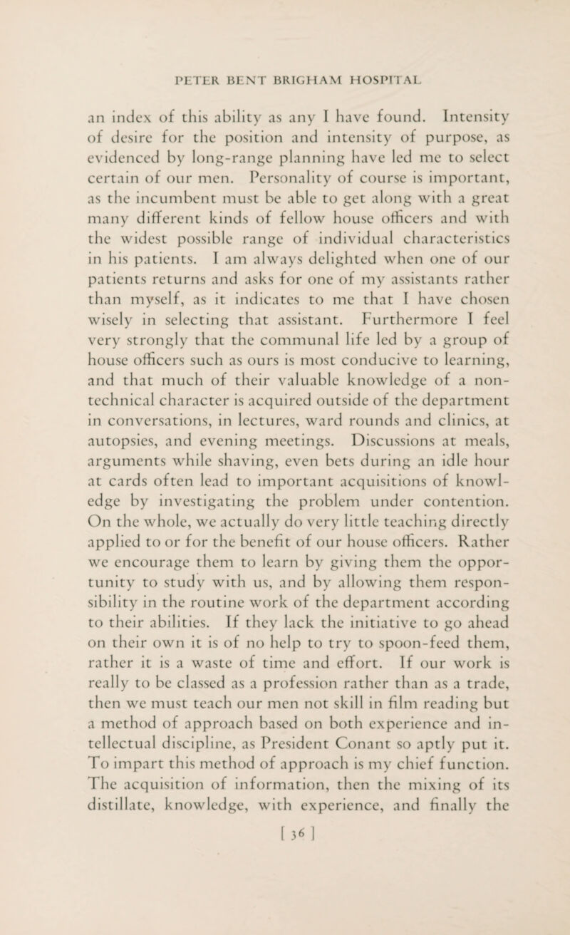 an index of this ability as any I have found. Intensity of desire for the position and intensity of purpose, as evidenced by long-range planning have led me to select certain of our men. Personality of course is important, as the incumbent must be able to get along with a great many different kinds of fellow house officers and with the widest possible range of individual characteristics in his patients. I am always delighted when one of our patients returns and asks for one of my assistants rather than myself, as it indicates to me that I have chosen wisely in selecting that assistant. Furthermore I feel very strongly that the communal life led by a group of house officers such as ours is most conducive to learning, and that much of their valuable knowledge of a non¬ technical character is acquired outside of the department in conversations, in lectures, ward rounds and clinics, at autopsies, and evening meetings. Discussions at meals, arguments while shaving, even bets during an idle hour at cards often lead to important acquisitions of knowl¬ edge by investigating the problem under contention. On the whole, we actually do very little teaching directly applied to or for the benefit of our house officers. Rather we encourage them to learn by giving them the oppor¬ tunity to study with us, and by allowing them respon¬ sibility in the routine work of the department according to their abilities. If they lack the initiative to go ahead on their own it is of no help to try to spoon-feed them, rather it is a waste of time and effort. If our work is really to be classed as a profession rather than as a trade, then we must teach our men not skill in film reading but a method of approach based on both experience and in¬ tellectual discipline, as President Conant so aptly put it. To impart this method of approach is my chief function. The acquisition of information, then the mixing of its distillate, knowledge, with experience, and finally the