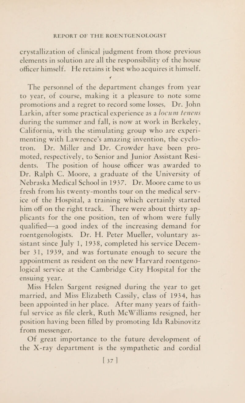 crystallization of clinical judgment from those previous elements in solution are all the responsibility of the house officer himself. He retains it best who acquires it himself. i The personnel of the department changes from year to year, of course, making it a pleasure to note some promotions and a regret to record some losses. Dr. John Larkin, after some practical experience as a locum tenens during the summer and fall, is now at work in Berkeley, California, with the stimulating group who are experi¬ menting with Lawrence’s amazing invention, the cyclo¬ tron. Dr. Miller and Dr. Crowder have been pro¬ moted, respectively, to Senior and Junior Assistant Resi¬ dents. The position of house officer was awarded to Dr. Ralph C. Moore, a graduate of the University of Nebraska Medical School in 1937. Dr. Moore came to us fresh from his twenty-months tour on the medical serv¬ ice of the Hospital, a training which certainly started him off on the right track. There were about thirty ap¬ plicants for the one position, ten of whom were fully qualified—a good index of the increasing demand for roentgenologists. Dr. H. Peter Mueller, voluntary as¬ sistant since July 1, 193 8, completed his service Decem¬ ber 31, 1939, and was fortunate enough to secure the appointment as resident on the new Harvard roentgeno¬ logical service at the Cambridge City Hospital for the ensuing year. Miss Helen Sargent resigned during the year to get married, and Miss Elizabeth Cassily, class of 1934, has been appointed in her place. After many years of faith¬ ful service as file clerk, Ruth McWilliams resigned, her position having been filled by promoting Ida Rabinovitz from messenger. Of great importance to the future development of the X-ray department is the sympathetic and cordial