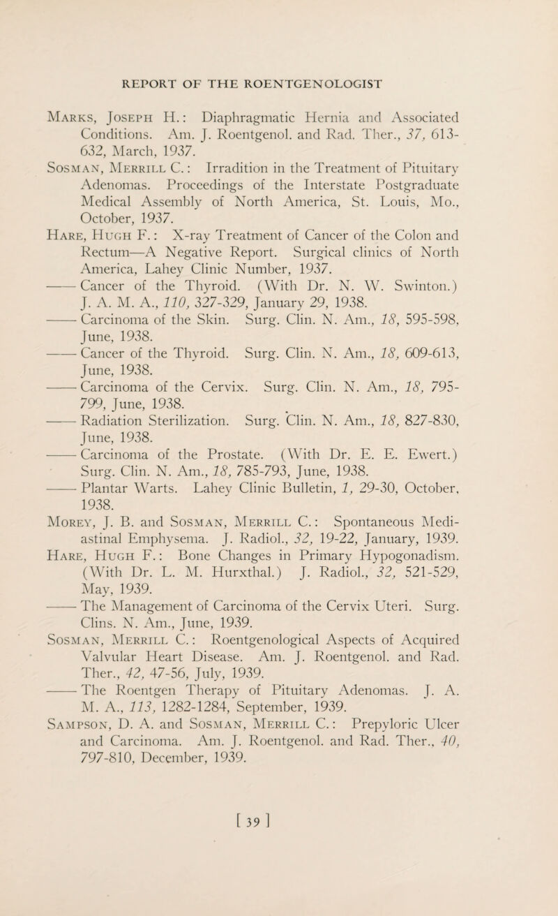 Marks, Joseph H.: Diaphragmatic Hernia and Associated Conditions. Am. J. Roentgenol, and Rad. Ther., 37, 613- 632, March, 1937. Sosman, Merrill C.: Irradition in the Treatment of Pituitary Adenomas. Proceedings of the Interstate Postgraduate Medical Assembly of North America, St. Louis, Mo., October, 1937. Hare, PI ugh F.: X-ray Treatment of Cancer of the Colon and Rectum—A Negative Report. Surgical clinics of North America, Lahey Clinic Number, 1937. -Cancer of the Thyroid. (With Dr. N. W. Swinton.) J. A. M. A., 110, 327-329, January 29, 1938. -Carcinoma of the Skin. Surg. Clin. N. Am., 18, 595-598, June, 1938. -Cancer of the Thyroid. Surg. Clin. N. Am., 18, 609-613, June, 1938. -Carcinoma of the Cervix. Surg. Clin. N. Am., 18, 795- 799, June, 1938. -Radiation Sterilization. Surg. Clin. N. Am., 18, 827-830, June, 1938. -Carcinoma of the Prostate. (With Dr. E. E. Ewert.) Surg. Clin. N. Am., 18, 785-793, June, 1938. -- Plantar Warts. Lahey Clinic Bulletin, 1, 29-30, October, 1938. Morey, J. B. and Sosman, Merrill C.: Spontaneous Medi¬ astinal Emphysema. J. Radiol., 32, 19-22, January, 1939. Hare, Hugh F.: Bone Changes in Primary Hypogonadism. (With Dr. L. M. Hurxthal.) J. Radiol, 32, 521-529, May, 1939. -The Management of Carcinoma of the Cervix Uteri. Surg. Clins. N. Am, June, 1939. Sosman, Merrill C.: Roentgenological Aspects of Acquired Valvular Heart Disease. Am. J. Roentgenol, and Rad. Ther, 42, 47-56, July, 1939. — The Roentgen Therapy of Pituitary Adenomas. J. A. M. A, 113, 1282-1284, September, 1939. Sampson, D. A. and Sosman, Merrill C.: Prepyloric Ulcer and Carcinoma. Am. J. Roentgenol, and Rad. Ther., 40, 797-810, December, 1939.