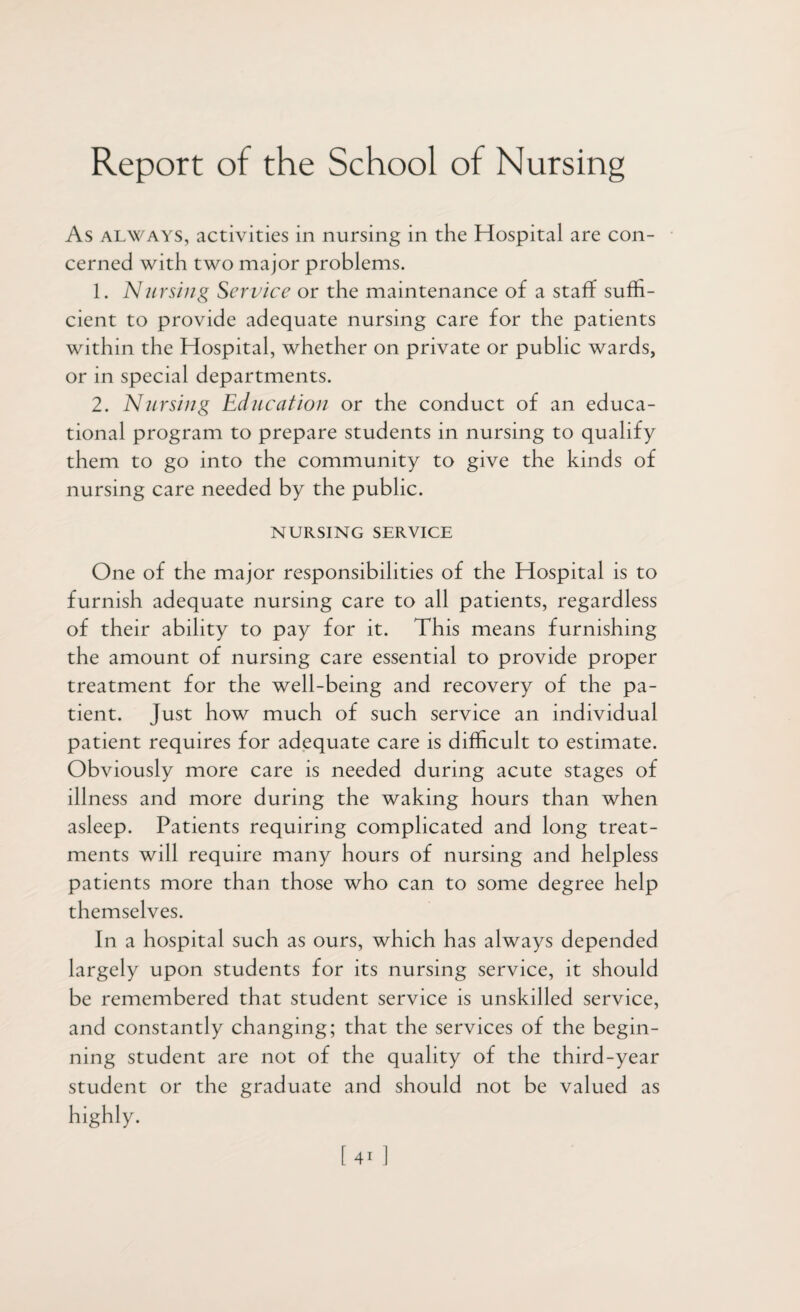 Report of the School of Nursing As always, activities in nursing in the Hospital are con¬ cerned with two major problems. 1. Nursing Service or the maintenance of a staff suffi¬ cient to provide adequate nursing care for the patients within the Hospital, whether on private or public wards, or in special departments. 2. Nursing Education or the conduct of an educa¬ tional program to prepare students in nursing to qualify them to go into the community to give the kinds of nursing care needed by the public. NURSING SERVICE One of the major responsibilities of the Hospital is to furnish adequate nursing care to all patients, regardless of their ability to pay for it. This means furnishing the amount of nursing care essential to provide proper treatment for the well-being and recovery of the pa¬ tient. Just how much of such service an individual patient requires for adequate care is difficult to estimate. Obviously more care is needed during acute stages of illness and more during the waking hours than when asleep. Patients requiring complicated and long treat¬ ments will require many hours of nursing and helpless patients more than those who can to some degree help themselves. In a hospital such as ours, which has always depended largely upon students for its nursing service, it should be remembered that student service is unskilled service, and constantly changing; that the services of the begin¬ ning student are not of the quality of the third-year student or the graduate and should not be valued as highly.