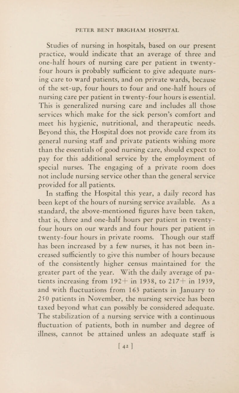 Studies of nursing in hospitals, based on our present practice, would indicate that an average of three and one-half hours of nursing care per patient in twenty- four hours is probably sufficient to give adequate nurs¬ ing care to ward patients, and on private wards, because of the set-up, four hours to four and one-half hours of nursing care per patient in twenty-four hours is essential. This is generalized nursing care and includes all those services which make for the sick person’s comfort and meet his hygienic, nutritional, and therapeutic needs. Beyond this, the Hospital does not provide care from its general nursing staff and private patients wishing more than the essentials of good nursing care, should expect to pay for this additional service by the employment of special nurses. The engaging of a private room does not include nursing service other than the general service provided for all patients. In staffing the Hospital this year, a daily record has been kept of the hours of nursing service available. As a standard, the above-mentioned figures have been taken, that is, three and one-half hours per patient in twenty- four hours on our wards and four hours per patient in twenty-four hours in private rooms. Though our staff has been increased by a few nurses, it has not been in¬ creased sufficiently to give this number of hours because of the consistently higher census maintained for the greater part of the year. With the daily average of pa¬ tients increasing from 192+ in 1938, to 217+ in 1939, and with fluctuations from 163 patients in January to 2 50 patients in November, the nursing service has been taxed beyond what can possibly be considered adequate. The stabilization of a nursing service with a continuous fluctuation of patients, both in number and degree of illness, cannot be attained unless an adequate staff is