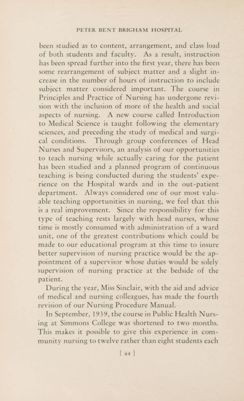 been studied as to content, arrangement, and class load of both students and faculty. As a result, instruction has been spread further into the first year, there has been some rearrangement of subject matter and a slight in¬ crease in the number of hours of instruction to include subject matter considered important. The course in Principles and Practice of Nursing has undergone revi¬ sion with the inclusion of more of the health and social aspects of nursing. A new course called Introduction to Medical Science is taught following the elementary sciences, and preceding the study of medical and surgi¬ cal conditions. Through group conferences of Head Nurses and Supervisors, an analysis of our opportunities to teach nursing while actually caring for the patient has been studied and a planned program of continuous teaching is being conducted during the students’ expe¬ rience on the Hospital wards and in the out-patient department. Always considered one of our most valu¬ able teaching opportunities in nursing, we feel that this is a real improvement. Since the responsibility for this type of teaching rests largely with head nurses, whose time is mostly consumed with administration of a ward unit, one of the greatest contributions which could be made to our educational program at this time to insure better supervision of nursing practice would be the ap¬ pointment of a supervisor whose duties would be solely supervision of nursing practice at the bedside of the patient. During the year, Miss Sinclair, with the aid and advice of medical and nursing colleagues, has made the fourth revision of our Nursing Procedure Manual. In September, 1939, the course in Public Health Nurs¬ ing at Simmons College was shortened to two months. This makes it possible to give this experience in com¬ munity nursing to twelve rather than eight students each