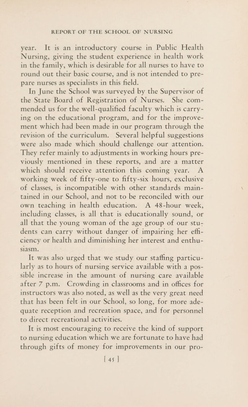 year. It is an introductory course in Public Health Nursing, giving the student experience in health work in the family, which is desirable for all nurses to have to round out their basic course, and is not intended to pre¬ pare nurses as specialists in this field. In June the School was surveyed by the Supervisor of the State Board of Registration of Nurses. She com¬ mended us for the well-qualified faculty which is carry¬ ing on the educational program, and for the improve¬ ment which had been made in our program through the revision of the curriculum. Several helpful suggestions were also made which should challenge our attention. They refer mainly to adjustments in working hours pre¬ viously mentioned in these reports, and are a matter which should receive attention this coming year. A working week of fifty-one to fifty-six hours, exclusive of classes, is incompatible with other standards main¬ tained in our School, and not to be reconciled with our own teaching in health education. A 48-hour week, including classes, is all that is educationally sound, or all that the young woman of the age group of our stuT dents can carry without danger of impairing her effi¬ ciency or health and diminishing her interest and enthu¬ siasm. It was also urged that we study our staffing particu¬ larly as to hours of nursing service available with a pos¬ sible increase in the amount of nursing care available after 7 p.m. Crowding in classrooms and in offices for instructors was also noted, as well as the very great need that has been felt in our School, so long, for more ade¬ quate reception and recreation space, and for personnel to direct recreational activities. It is most encouraging to receive the kind of support to nursing education which we are fortunate to have had through gifts of money for improvements in our pro-