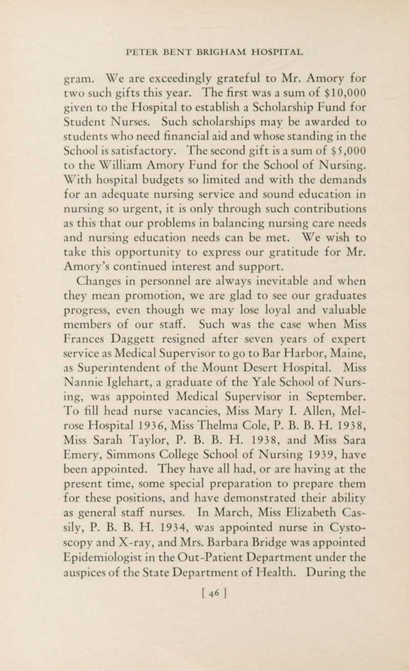gram. We are exceedingly grateful to Mr. Amory for two such gifts this year. The first was a sum of $10,000 given to the Hospital to establish a Scholarship Fund for Student Nurses. Such scholarships may be awarded to students who need financial aid and whose standing in the School is satisfactory. The second gift is a sum of $5,000 to the William Amory Fund for the School of Nursing. With hospital budgets so limited and with the demands for an adequate nursing service and sound education in nursing so urgent, it is only through such contributions as this that our problems in balancing nursing care needs and nursing education needs can be met. We wish to take this opportunity to express our gratitude for Mr. Amory’s continued interest and support. Changes in personnel are always inevitable and when they mean promotion, we are glad to see our graduates progress, even though we may lose loyal and valuable members of our staff. Such was the case when Miss Frances Daggett resigned after seven years of expert service as Medical Supervisor to go to Bar Harbor, Maine, as Superintendent of the Mount Desert Hospital. Miss Nannie Iglehart, a graduate of the Yale School of Nurs¬ ing, was appointed Medical Supervisor in September. To fill head nurse vacancies, Miss Mary I. Allen, Mel¬ rose Hospital 1936, Miss Thelma Cole, P. B. B. H. 193 8, Miss Sarah Taylor, P. B. B. H. 193 8, and Miss Sara Emery, Simmons College School of Nursing 1939, have been appointed. They have all had, or are having at the present time, some special preparation to prepare them for these positions, and have demonstrated their ability as general staff nurses. In March, Miss Elizabeth Cas- sily, P. B. B. H. 1934, was appointed nurse in Cysto¬ scopy and X-ray, and Mrs. Barbara Bridge was appointed Epidemiologist in the Out-Patient Department under the auspices of the State Department of Health. During the [46]