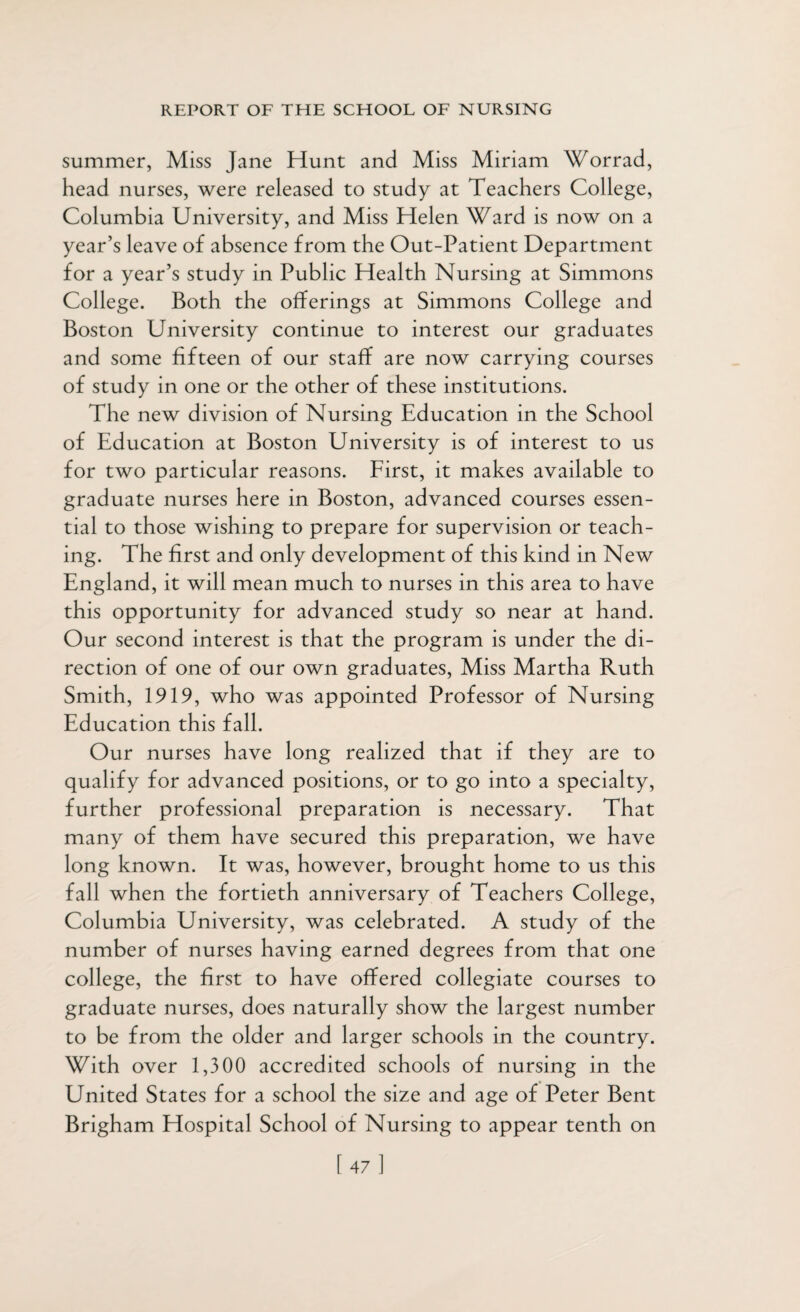 summer, Miss Jane Hunt and Miss Miriam Worrad, head nurses, were released to study at Teachers College, Columbia University, and Miss Helen Ward is now on a year’s leave of absence from the Out-Patient Department for a year’s study in Public Health Nursing at Simmons College. Both the offerings at Simmons College and Boston University continue to interest our graduates and some fifteen of our staff are now carrying courses of study in one or the other of these institutions. The new division of Nursing Education in the School of Education at Boston University is of interest to us for two particular reasons. First, it makes available to graduate nurses here in Boston, advanced courses essen¬ tial to those wishing to prepare for supervision or teach¬ ing. The first and only development of this kind in New England, it will mean much to nurses in this area to have this opportunity for advanced study so near at hand. Our second interest is that the program is under the di¬ rection of one of our own graduates, Miss Martha Ruth Smith, 1919, who was appointed Professor of Nursing Education this fall. Our nurses have long realized that if they are to qualify for advanced positions, or to go into a specialty, further professional preparation is necessary. That many of them have secured this preparation, we have long known. It was, however, brought home to us this fall when the fortieth anniversary of Teachers College, Columbia University, was celebrated. A study of the number of nurses having earned degrees from that one college, the first to have offered collegiate courses to graduate nurses, does naturally show the largest number to be from the older and larger schools in the country. With over 1,300 accredited schools of nursing in the United States for a school the size and age of Peter Bent Brigham Hospital School of Nursing to appear tenth on