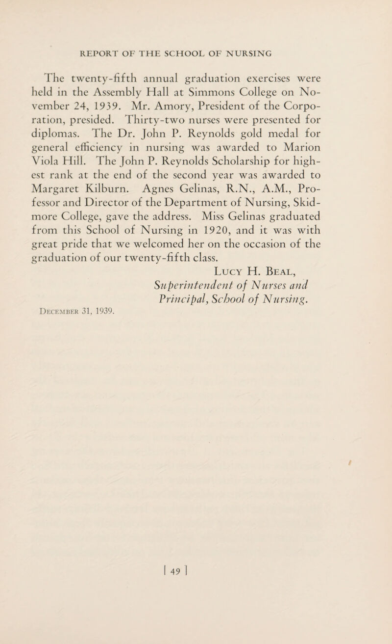 The twenty-fifth annual graduation exercises were held in the Assembly Hall at Simmons College on No¬ vember 24, 1939. Mr. Amory, President of the Corpo¬ ration, presided. Thirty-two nurses were presented for diplomas. The Dr. John P. Reynolds gold medal for general efficiency in nursing was awarded to Marion Viola Hill. The John P. Reynolds Scholarship for high¬ est rank at the end of the second year was awarded to Margaret Kilburn. Agnes Gelinas, R.N., A.M., Pro¬ fessor and Director of the Department of Nursing, Skid¬ more College, gave the address. Miss Gelinas graduated from this School of Nursing in 1920, and it was with great pride that we welcomed her on the occasion of the graduation of our twenty-fifth class. Lucy H. Beal, Superintendent of Nurses and Principal, School of Nursing. December 31, 1939.