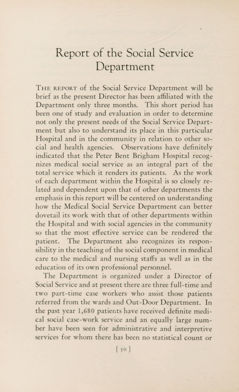 Report of the Social Service Department The report of the Social Service Department will be brief as the present Director has been affiliated with the Department only three months. This short period has been one of study and evaluation in order to determine not only the present needs of the Social Service Depart¬ ment but also to understand its place in this particular Hospital and in the community in relation to other so¬ cial and health agencies. Observations have definitely indicated that the Peter Bent Brigham Hospital recog¬ nizes medical social service as an integral part of the total service which it renders its patients. As the work of each department within the Hospital is so closely re¬ lated and dependent upon that of other departments the emphasis in this report will be centered on understanding how the Medical Social Service Department can better dovetail its work with that of other departments within the Hospital and with social agencies in the community so that the most effective service can be rendered the patient. The Department also recognizes its respon¬ sibility in the teaching of the social component in medical care to the medical and nursing staffs as well as in the education of its own professional personnel. The Department is organized under a Director of Social Service and at present there are three full-time and two part-time case workers who assist those patients referred from the wards and Out-Door Department. In the past year 1,680 patients have received definite medi¬ cal social case-work service and an equally large num¬ ber have been seen for administrative and interpretive services for whom there has been no statistical count or