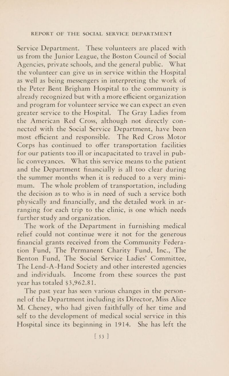 Service Department. These volunteers are placed with us from the Junior League, the Boston Council of Social Agencies, private schools, and the general public. What the volunteer can give us in service within the Hospital as well as being messengers in interpreting the work of the Peter Bent Brigham Llospital to the community is already recognized but with a more efficient organization and program for volunteer service we can expect an even greater service to the Hospital. The Gray Ladies from the American Red Cross, although not directly con¬ nected with the Social Service Department, have been most efficient and responsible. The Red Cross Motor Corps has continued to offer transportation facilities for our patients too ill or incapacitated to travel in pub¬ lic conveyances. What this service means to the patient and the Department financially is all too clear during the summer months when it is reduced to a very mini¬ mum. The whole problem of transportation, including the decision as to who is in need of such a service both physically and financially, and the detailed work in ar¬ ranging for each trip to the clinic, is one which needs further study and organization. The work of the Department in furnishing medical relief could not continue were it not for the generous financial grants received from the Community Federa¬ tion Fund, The Permanent Charity Fund, Inc., The Benton Fund, The Social Service Ladies’ Committee, The Lend-A-Hand Society and other interested agencies and individuals. Income from these sources the past year has totaled $3,962.81. The past year has seen various changes in the person¬ nel of the Department including its Director, Miss Alice M. Cheney, who had given faithfully of her time and self to the development of medical social service in this Hospital since its beginning in 1914. She has left the