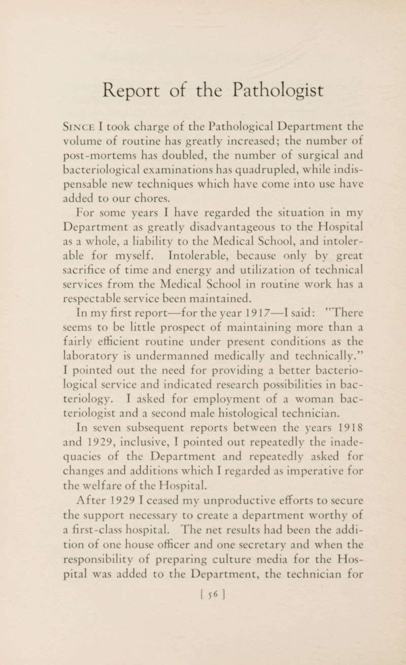 Report of the Pathologist Since I took charge of the Pathological Department the volume of routine has greatly increased; the number of post-mortems has doubled, the number of surgical and bacteriological examinations has quadrupled, while indis¬ pensable new techniques which have come into use have added to our chores. For some years I have regarded the situation in my Department as greatly disadvantageous to the Hospital as a whole, a liability to the Medical School, and intoler¬ able for myself. Intolerable, because only by great sacrifice of time and energy and utilization of technical services from the Medical School in routine work has a respectable service been maintained. In my first report—for the year 1917—I said: There seems to be little prospect of maintaining more than a fairly efficient routine under present conditions as the laboratory is undermanned medically and technically.” I pointed out the need for providing a better bacterio¬ logical service and indicated research possibilities in bac¬ teriology. I asked for employment of a woman bac¬ teriologist and a second male histological technician. In seven subsequent reports between the years 1918 and 1929, inclusive, 1 pointed out repeatedly the inade¬ quacies of the Department and repeatedly asked for changes and additions which I regarded as imperative for the welfare of the Flospital. After 1929 1 ceased my unproductive efforts to secure the support necessary to create a department worthy of a first-class hospital. The net results had been the addi¬ tion of one house officer and one secretary and when the responsibility of preparing culture media for the Hos¬ pital was added to the Department, the technician for