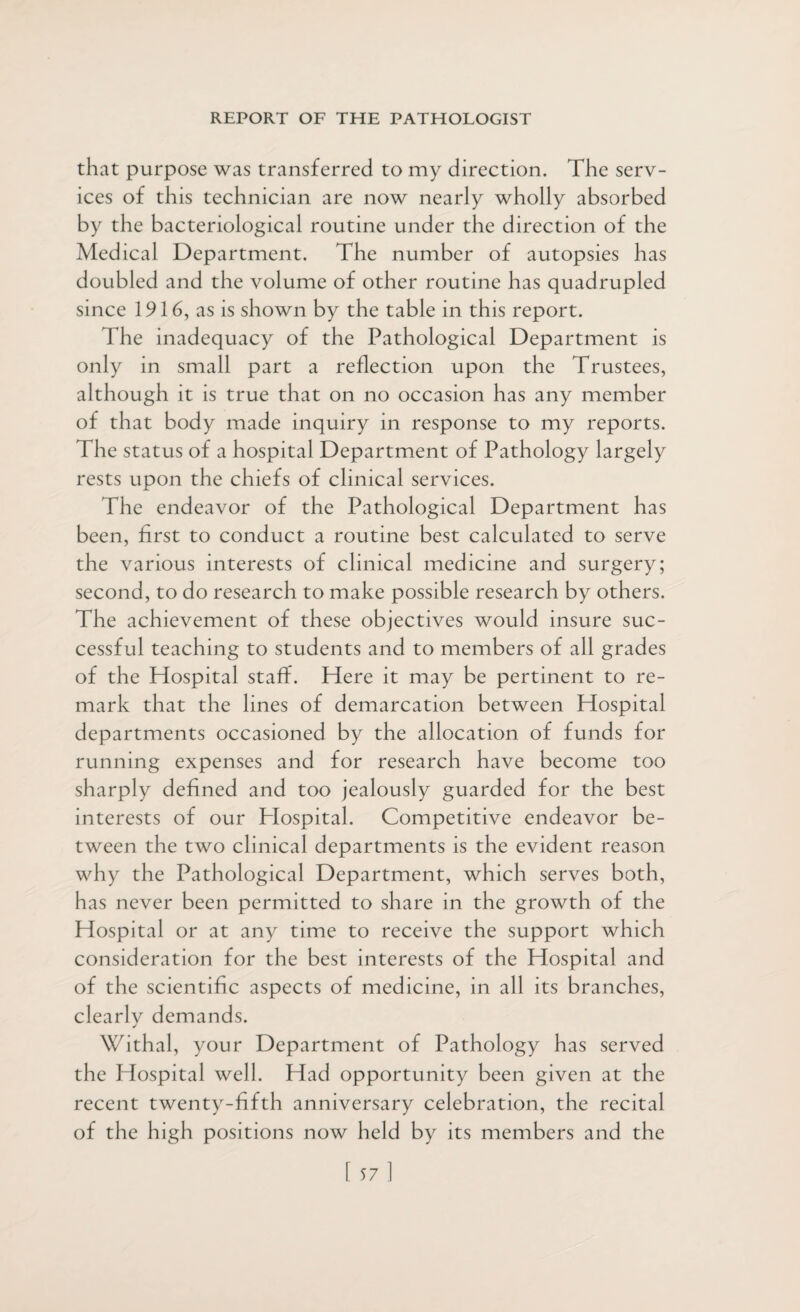 that purpose was transferred to my direction. The serv¬ ices of this technician are now nearly wholly absorbed by the bacteriological routine under the direction of the Medical Department. The number of autopsies has doubled and the volume of other routine has quadrupled since 1916, as is shown by the table in th is report. The inadequacy of the Pathological Department is only in small part a reflection upon the Trustees, although it is true that on no occasion has any member of that body made inquiry in response to my reports. The status of a hospital Department of Pathology largely rests upon the chiefs of clinical services. The endeavor of the Pathological Department has been, first to conduct a routine best calculated to serve the various interests of clinical medicine and surgery; second, to do research to make possible research by others. The achievement of these objectives would insure suc¬ cessful teaching to students and to members of all grades of the Hospital staff. Here it may be pertinent to re¬ mark that the lines of demarcation between Hospital departments occasioned by the allocation of funds for running expenses and for research have become too sharply defined and too jealously guarded for the best interests of our Plospital. Competitive endeavor be¬ tween the two clinical departments is the evident reason why the Pathological Department, which serves both, has never been permitted to share in the growth of the Hospital or at any time to receive the support which consideration for the best interests of the Hospital and of the scientific aspects of medicine, in all its branches, clearlv demands. j Withal, your Department of Pathology has served the Hospital well. Had opportunity been given at the recent twenty-fifth anniversary celebration, the recital of the high positions now held by its members and the