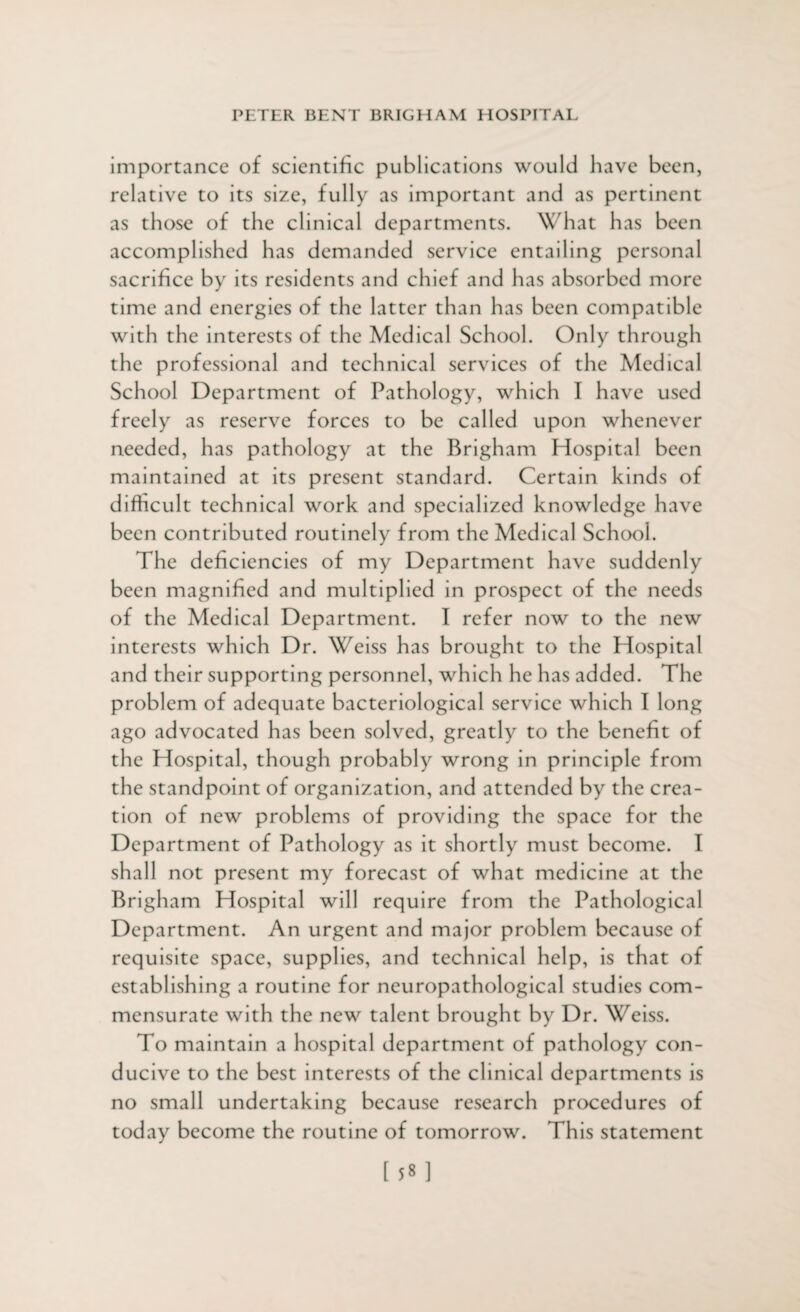 importance of scientific publications would have been, relative to its size, fully as important and as pertinent as those of the clinical departments. What has been accomplished has demanded service entailing personal sacrifice by its residents and chief and has absorbed more time and energies of the latter than has been compatible with the interests of the Medical School. Only through the professional and technical services of the Medical School Department of Pathology, which I have used freely as reserve forces to be called upon whenever needed, has pathology at the Brigham Hospital been maintained at its present standard. Certain kinds of difficult technical work and specialized knowledge have been contributed routinely from the Medical School. The deficiencies of my Department have suddenly been magnified and multiplied in prospect of the needs of the Medical Department. I refer now to the new interests which Dr. Weiss has brought to the Hospital and their supporting personnel, which he has added. The problem of adequate bacteriological service which I long ago advocated has been solved, greatly to the benefit of the Hospital, though probably wrong in principle from the standpoint of organization, and attended by the crea¬ tion of new problems of providing the space for the Department of Pathology as it shortly must become. I shall not present my forecast of what medicine at the Brigham Hospital will require from the Pathological Department. An urgent and major problem because of requisite space, supplies, and technical help, is that of establishing a routine for ncuropathological studies com¬ mensurate with the new talent brought by Dr. Weiss. To maintain a hospital department of pathology con¬ ducive to the best interests of the clinical departments is no small undertaking because research procedures of today become the routine of tomorrow. This statement