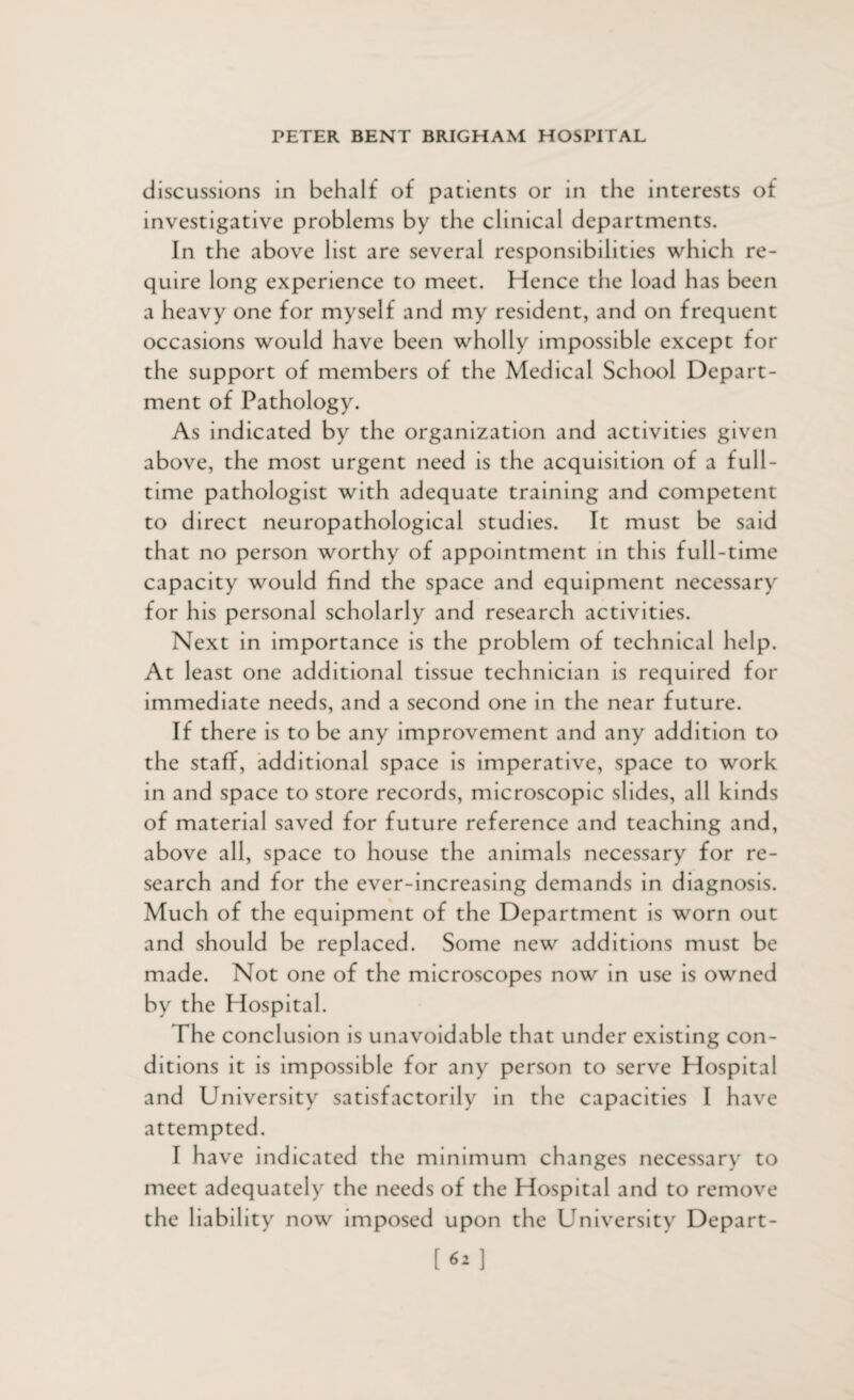 discussions in behalf of patients or in the interests of investigative problems by the clinical departments. In the above list are several responsibilities which re¬ quire long experience to meet. Hence the load has been a heavy one for myself and my resident, and on frequent occasions would have been wholly impossible except for the support of members of the Medical School Depart¬ ment of Pathology. As indicated by the organization and activities given above, the most urgent need is the acquisition of a full¬ time pathologist with adequate training and competent to direct neuropathological studies. It must be said that no person worthy of appointment in this full-time capacity would find the space and equipment necessary for his personal scholarly and research activities. Next in importance is the problem of technical help. At least one additional tissue technician is required for immediate needs, and a second one in the near future. If there is to be any improvement and any addition to the staff, additional space is imperative, space to work in and space to store records, microscopic slides, all kinds of material saved for future reference and teaching and, above all, space to house the animals necessary for re¬ search and for the ever-increasing demands in diagnosis. Much of the equipment of the Department is worn out and should be replaced. Some new additions must be made. Not one of the microscopes now in use is owned by the Hospital. The conclusion is unavoidable that under existing con¬ ditions it is impossible for any person to serve Hospital and University satisfactorily in the capacities I have attempted. I have indicated the minimum changes necessary to meet adequately the needs of the Hospital and to remove the liability now imposed upon the University Depart- [62]