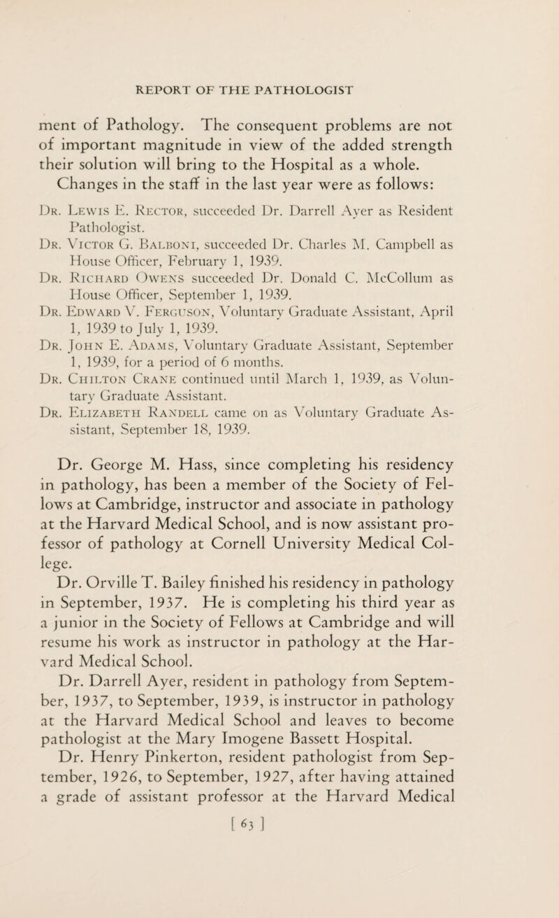 ment of Pathology. The consequent problems are not of important magnitude in view of the added strength their solution will bring to the Hospital as a whole. Changes in the staff in the last year were as follows: Dr. Lewis E. Rector, succeeded Dr. Darrell Ayer as Resident Pathologist. Dr. Victor G. Balboni, succeeded Dr. Charles M. Campbell as House Officer, February 1, 1939. Dr. Richard Owens succeeded Dr. Donald C. McCollum as House Officer, September 1, 1939. Dr. Edward V. Ferguson, Voluntary Graduate Assistant, April 1, 1939 to July 1, 1939. Dr. John E. Adams, Voluntary Graduate Assistant, September 1, 1939, for a period of 6 months. Dr. Chilton Crane continued until March 1, 1939, as Volun¬ tary Graduate Assistant. Dr. Elizabeth Randell came on as Voluntary Graduate As¬ sistant, September 18, 1939. Dr. George M. Hass, since completing his residency in pathology, has been a member of the Society of Fel¬ lows at Cambridge, instructor and associate in pathology at the Harvard Medical School, and is now assistant pro¬ fessor of pathology at Cornell University Medical Col¬ lege. Dr. Orville T. Bailey finished his residency in pathology in September, 1937. He is completing his third year as a junior in the Society of Fellows at Cambridge and will resume his work as instructor in pathology at the Har¬ vard Medical School. Dr. Darrell Ayer, resident in pathology from Septem¬ ber, 1937, to September, 1939, is instructor in pathology at the Harvard Medical School and leaves to become pathologist at the Mary Imogene Bassett Hospital. Dr. Henry Pinkerton, resident pathologist from Sep¬ tember, 1926, to September, 1927, after having attained a grade of assistant professor at the Harvard Medical