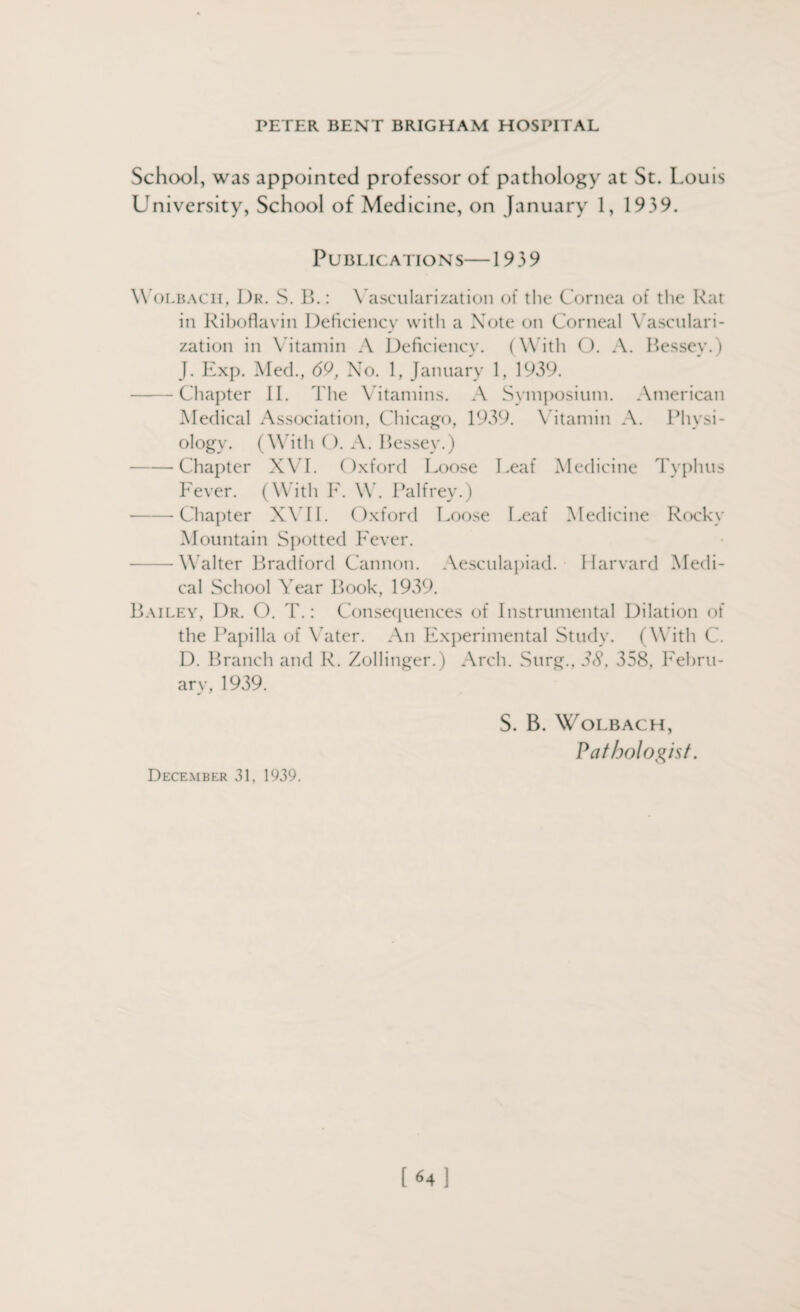 School, was appointed professor of pathology at St. Louis University, School of Medicine, on January 1, 1939. Publications—1939 Wolbacii, Dr. S. B.: Vascularization of the Cornea of the Rat in Riboflavin Deficiency with a Note on Corneal Vasculari¬ zation in Vitamin A Deficiency. (With O. A. Bessey.) J. Exp. Med., 69, No. 1, January 1, 1939. -Chapter II. The Vitamins. A Symposium. American Medical Association, Chicago, 1939. Vitamin A. Physi¬ ology. (With (). A. Bessey.) -Chapter XVI. Oxford Loose Leaf Medicine Typhus Fever. (With F. W. Palfrey.) -Chapter XVII. Oxford Loose Leaf Medicine Rocky Mountain Spotted Fever. — Walter Bradford Cannon. Aesculapiad. Harvard Medi¬ cal School Year Book, 1939. Bailey, Dr. O. T.: Consequences of Instrumental Dilation of the Papilla of Vater. An Experimental Study. (With C. D. Branch and R. Zollinger.) Arch. Sitrg., 38, 358, Febru¬ ary, 1939. S. B. WoLBACH, Pathologist. December 31, 1939. [«4]