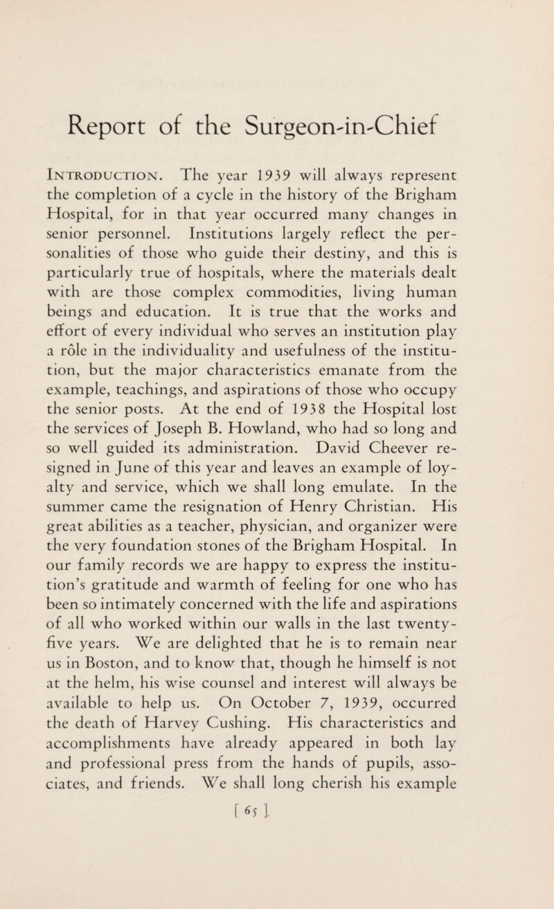 Report of the Surgeon-in'Chief IntroductiOx\t. The year 1939 will always represent the completion of a cycle in the history of the Brigham Hospital, for in that year occurred many changes in senior personnel. Institutions largely reflect the per¬ sonalities of those who guide their destiny, and this is particularly true of hospitals, where the materials dealt with are those complex commodities, living human beings and education. It is true that the works and effort of every individual who serves an institution play a role in the individuality and usefulness of the institu¬ tion, but the major characteristics emanate from the example, teachings, and aspirations of those who occupy the senior posts. At the end of 1938 the Hospital lost the services of Joseph B. Howland, who had so long and so well guided its administration. David Cheever re¬ signed in June of this year and leaves an example of loy¬ alty and service, which we shall long emulate. In the summer came the resignation of Henry Christian. His great abilities as a teacher, physician, and organizer were the very foundation stones of the Brigham Hospital. In our family records we are happy to express the institu¬ tion’s gratitude and warmth of feeling for one who has been so intimately concerned with the life and aspirations of all who worked within our walls in the last twenty- five years. We are delighted that he is to remain near us in Boston, and to know that, though he himself is not at the helm, his wise counsel and interest will always be available to help us. On October 7, 1939, occurred the death of Harvey Cushing. His characteristics and accomplishments have already appeared in both lay and professional press from the hands of pupils, asso¬ ciates, and friends. We shall long cherish his example [HI