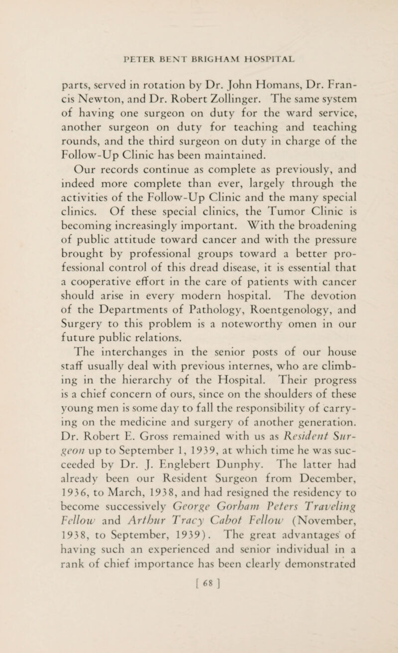parts, served in rotation by Dr. John Homans, Dr. Fran¬ cis Newton, and Dr. Robert Zollinger. The same system of h aving one surgeon on duty for the ward service, another surgeon on duty for teaching and teaching rounds, and the third surgeon on duty in charge of the Follow-Up Clinic has been maintained. Our records continue as complete as previously, and indeed more complete than ever, largely through the activities of the Follow-Up Clinic and the many special clinics. Of these special clinics, the Tumor Clinic is becoming increasingly important. With the broadening of public attitude toward cancer and with the pressure brought by professional groups toward a better pro¬ fessional control of this dread disease, it is essential that a cooperative effort in the care of patients with cancer should arise in every modern hospital. The devotion of the Departments of Pathology, Roentgenology, and Surgery to this problem is a noteworthy omen in our future public relations. The interchanges in the senior posts of our house staff usually deal with previous internes, who are climb¬ ing in the hierarchy of the Hospital. Their progress is a chief concern of ours, since on the shoulders of these young men is some day to fall the responsibility of carry¬ ing on the medicine and surgery of another generation. Dr. Robert E. Gross remained wi th us as Resident Sur¬ geon up to September 1, 1939, at which time he was suc¬ ceeded by Dr. J. Englebert Dunphy. The latter had already been our Resident Surgeon from December, 1936, to March, 193 8, and had resigned the residency to become successively George Gorham Peters Traveling Fellow and Arthur Tracy Cabot Fellow (November, 1938, to September, 1939). The great advantages of having such an experienced and senior individual in a rank of chief importance has been clearly demonstrated [68]