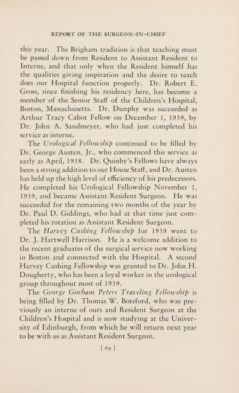 this year. The Brigham tradition is that teaching must be passed down from Resident to Assistant Resident to Interne, and that only when the Resident himself has the qualities giving inspiration and the desire to teach does our Hospital function properly. Dr. Robert E. Gross, since finishing his residency here, has become a member of the Senior Staff of the Children’s Hospital, Boston, Massachusetts. Dr. Dunphy was succeeded as Arthur Tracy Cabot Fellow on December 1, 1939, by Dr. John A. Sandmeyer, who had just completed his service as interne. The Urological Fellowship continued to be filled by Dr. George Austen, Jr., who commenced this service as early as April, 193 8. Dr. Quinby’s Fellows have always been a strong addition to our House Staff, and Dr. Austen has held up the high level of efficiency of his predecessors. He completed his Urological Fellowship November 1, 1939, and became Assistant Resident Surgeon. He was succeeded for the remaining two months of the year by Dr. Paul D. Giddings, who had at that time just com¬ pleted his rotation as Assistant Resident Surgeon. The Harvey Cushing Fellowship for 1939 went to Dr. J. Hartwell Harrison. He is a welcome addition to the recent graduates of the surgical service now working in Boston and connected with the Hospital. A second Harvey Cushing Fellowship was granted to Dr. John H. Dougherty, who has been a loyal worker in the urological group throughout most of 1939. The George Gorham Veters Traveling Fellowship is being filled by Dr. Thomas W. Botsford, who was pre¬ viously an interne of ours and Resident Surgeon at the Children’s Hospital and is now studying at the Univer¬ sity of Edinburgh, from which he will return next year to be with us as Assistant Resident Surgeon.