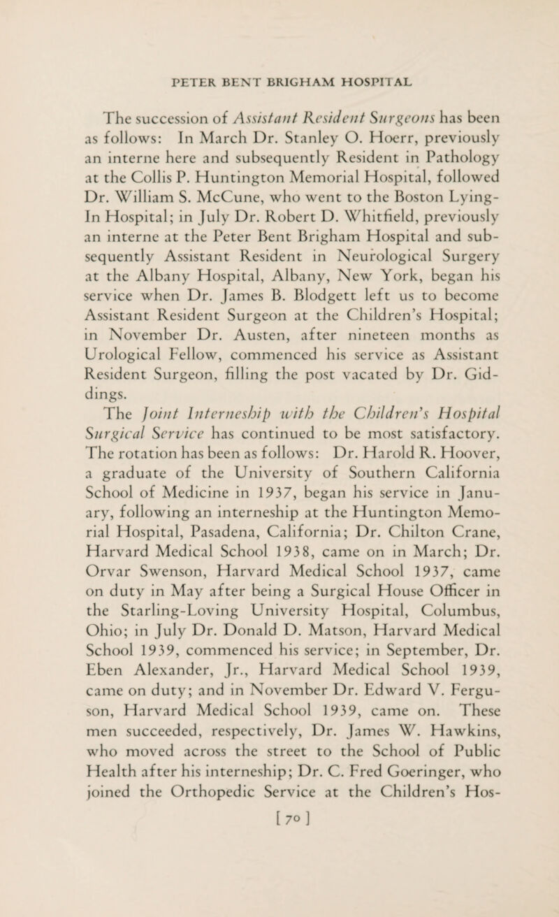 The succession of Assistant Resident Surgeons has been as follows: In March Dr. Stanley O. Hoerr, previously an interne here and subsequently Resident in Pathology at the Collis P. Huntington Memorial Hospital, followed Dr. William S. McCune, who went to the Boston Lying- In Hospital; in July Dr. Robert D. Whitfield, previously an interne at the Peter Bent Brigham Hospital and sub¬ sequently Assistant Resident in Neurological Surgery at the Albany Hospital, Albany, New York, began his service when Dr. James B. Blodgett left us to become Assistant Resident Surgeon at the Children’s Hospital; in November Dr. Austen, after nineteen months as Urological Fellow, commenced his service as Assistant Resident Surgeon, filling the post vacated by Dr. Gid- dings. The Joint Interneship with the Children's Hospital Surgical Service has continued to be most satisfactory. The rotation has been as follows: Dr. Harold R. Hoover, a graduate of the University of Southern California School of Medicine in 1937, began his service in Janu¬ ary, following an interneship at the Huntington Memo¬ rial Hospital, Pasadena, California; Dr. Chilton Crane, Harvard Medical School 193 8, came on in March; Dr. Orvar Swenson, Harvard Medical School 1937, came on duty in May after being a Surgical House Officer in the Starling-Loving University Hospital, Columbus, Ohio; in July Dr. Donald D. Matson, Harvard Medical School 1939, commenced his service; in September, Dr. Eben Alexander, Jr., Harvard Medical School 1939, came on duty; and in November Dr. Edward V. Fergu¬ son, Harvard Medical School 1939, came on. These men succeeded, respectively, Dr. James W. Hawkins, who moved across the street to the School of Public Health after his interneship; Dr. C. Fred Goeringer, who joined the Orthopedic Service at the Children’s Hos- [ 7o ]
