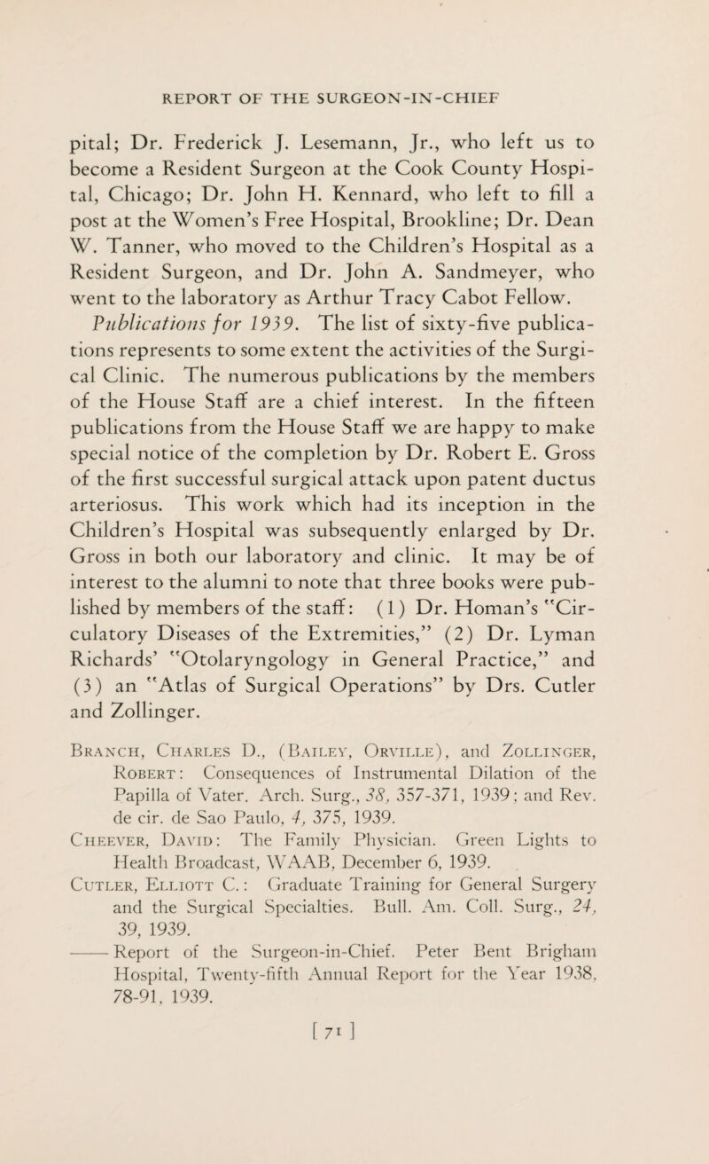 pital; Dr. Frederick J. Lesemann, Jr., who left us to become a Resident Surgeon at the Cook County Hospi¬ tal, Chicago; Dr. John H. Kennard, who left to fill a post at the Women’s Free Hospital, Brookline; Dr. Dean W. Tanner, who moved to the Children’s Hospital as a Resident Surgeon, and Dr. John A. Sandmeyer, who went to the laboratory as Arthur Tracy Cabot Fellow. Publications for 1939. The list of sixty-five publica¬ tions represents to some extent the activities of the Surgi¬ cal Clinic. The numerous publications by the members of the House Staff are a chief interest. In the fifteen publications from the House Staff we are happy to make special notice of the completion by Dr. Robert E. Gross of the first successful surgical attack upon patent ductus arteriosus. This work which had its inception in the Children’s Hospital was subsequently enlarged by Dr. Gross in both our laboratory and clinic. It may be of interest to the alumni to note that three books were pub¬ lished by members of the staff: (1) Dr. Homan’s Cir¬ culatory Diseases of the Extremities,” (2) Dr. Lyman Richards’ Otolaryngology in General Practice,” and (3) an Atlas of Surgical Operations” by Drs. Cutler and Zollinger. Branch, Charles D., (Bailey, Orville), and Zollinger, Robert : Consequences of Instrumental Dilation of the Papilla of Vater. Arch. Surg., 38, .357-371, 1939; and Rev. de cir. de Sao Paulo, 4, 375, 1939. Cheever, David: The Family Physician. Green Lights to Plealth Broadcast, WAAB, December 6, 1939. Cutler, Elliott C.: Graduate Training for General Surgery and the Surgical Specialties. Bull. Am. Coll. Surg., 24, 39, 1939. -Report of the Surgeon-in-Chief. Peter Bent Brigham Hospital. Twenty-fifth Annual Report for the Year 1938. 78-91, 1939.