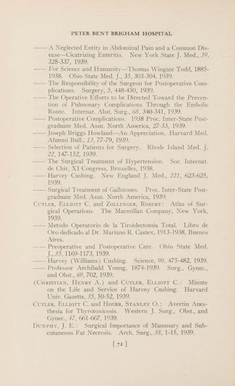 - A Neglected Entity in Abdominal Pain and a Common Dis¬ ease—Cicatrizing Enteritis. New York State J. Med., 39, 328-337, 1939. For Science and Humanity—Thomas W ingate Todd, 1885- 1938. Ohio State Med. J., 35, 303-304, 1939. The Responsibility of the Surgeon for Postoperative Com¬ plications. Surgery, 5, 448-450, 1939. - The Operative Efforts to he Directed Toward the Preven¬ tion of Pulmonary Complications Through the Embolic Route. Internat. Abst. Surg., 68, 340-341, 1939. Postoperative Complications. 1938 Proc. Inter-State Post¬ graduate Med. Assn. North America, 27-33, 1939. Joseph Briggs Howland—An Appreciation. Harvard Med. Alumni Bull., 13, 77-79, 1939. Selection of Patients for Surgerv. Rhode Island Med. J. 22, 147-152, 1939. The Surgical Treatment of Hypertension. Soc. Internat. de Chir, NI Congress, Bruxelles, 1938. -Harvey Cushing. New England J. Med., 227, 623-625, 1939. -Surgical Treatment of Gallstones. Proc. Inter-State Post¬ graduate Med. Assn. North America, 1939. Cutler, Elliott C. and Zollinger, Robert: Atlas of Sur¬ gical Operations. The [Macmillan Company, New York, 1939. — Metodo Operatorio de la Tiroidectomia Total. Libro de Oro dedicado al Dr. Mariano R. Castex, 1913-1938, Buenos Aires. Preoperative and Postoperative Care. ()hio State Med. J., 35, 1169-1173, 1939. -Harvey (Williams) Cushing. Science, 90, 475-482, 1939. -Professor Archibald Young, 1874-1939. Surg., Gynec., and Obst., 69, 702, 1939. (Christian, Henry A.) and Cutler, Elliott C.: Minute on the Life and Service of Harvey Cushing. Harvard Univ. Gazette, 35, 50-52, 1939. Cutler, Elliott C. and Hoerr, Stanley O.: Avertin Anes¬ thesia for Thyrotoxicosis. Western J. Surg., Obst., and Gynec., 47, 661-667, 1939. Dunphy, J. E.: Surgical Importance of Mammary and Sub¬ cutaneous Eat Necrosis. Arch. Surg., 38, 1-15, 1939.